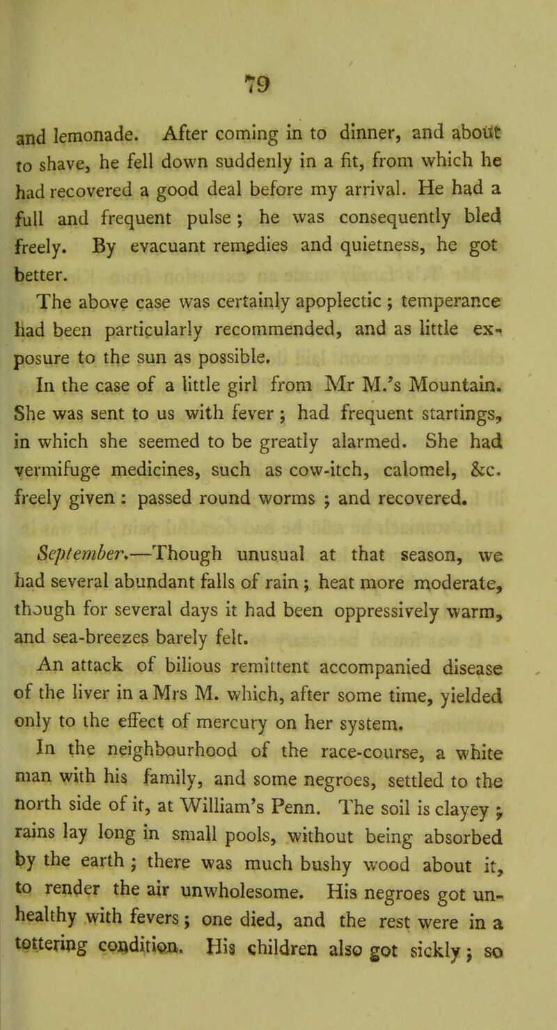 and lemonade. After coming in to dinner, and about to shave, he fell down suddenly in a fit, from which he had recovered a good deal before my arrival. He had a full and frequent pulse ; he was consequently bled freely. By evacuant remedies and quietness, he got better. The above case was certainly apoplectic ; temperance had been particularly recommended, and as little ex- posure to the sun as possible. In the case of a little girl from Mr M.'s Mountain. She was sent to us with fever; had frequent startings, in which she seemed to be greatly alarmed. She had vermifuge medicines, such as cow-itch, calomel, &c. freely given : passed round worms ; and recovered. September.—Though unusual at that season, we had several abundant falls of rain; heat more moderate, though for several days it had been oppressively warm, and sea-breezes barely felt. An attack of bilious remittent accompanied disease of the liver in a Mrs M. which, after some time, yielded only to the effect of mercury on her system. In the neighbourhood of the race-course, a white man with his family, and some negroes, settled to the north side of it, at William's Penn. The soil is clayey -y rains lay long in small pools, without being absorbed by the earth ; there was much bushy wood about it, to render the air unwholesome. His negroes got un- healthy with fevers; one died, and the rest were in a tottering condition. His children also got sickly j so