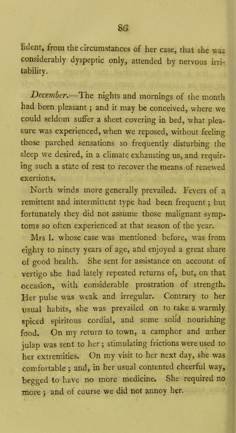 8o fident, from the circumstances of her case, that she was considerably dyspeptic only, attended by nervous irri- tability. December.—The nights and mornings of the month had been pleasant ; and it may be conceived, where we could seldom suffer a sheet covering in bed, what plea- sure was experienced, when we reposed, without feeling those parched sensations so frequently disturbing the sleep we desired, in a climate exhausting us, and requir- ing such a state of rest to recover the means of renewed exertions. North winds more generally prevailed. Fevers of a remittent and intermittent type had been frequent; but fortunately they did not assume those malignant symp- toms so often experienced at that season of the year. Mrs I. whose case was mentioned before, was from eighty to ninety years of age, and enjoyed a great share of good health. She sent for assistance on account of vertigo she had lately repeated returns of, but, on that occasion, with considerable prostration of strength. Her pulse was weak and irregular. Contrary to her usual habits, she was prevailed on to take a warmly spiced spiritous cordial, and some solid nourishing food. On my return to town, a camphor and asther julap was sent to her ; stimulating frictions were used to her extremities. On my visit to her next day, she was comfortable ; and, in her usual contented cheerful way, begged to have no more medicine. She required no more ; and of course we did not annoy her.