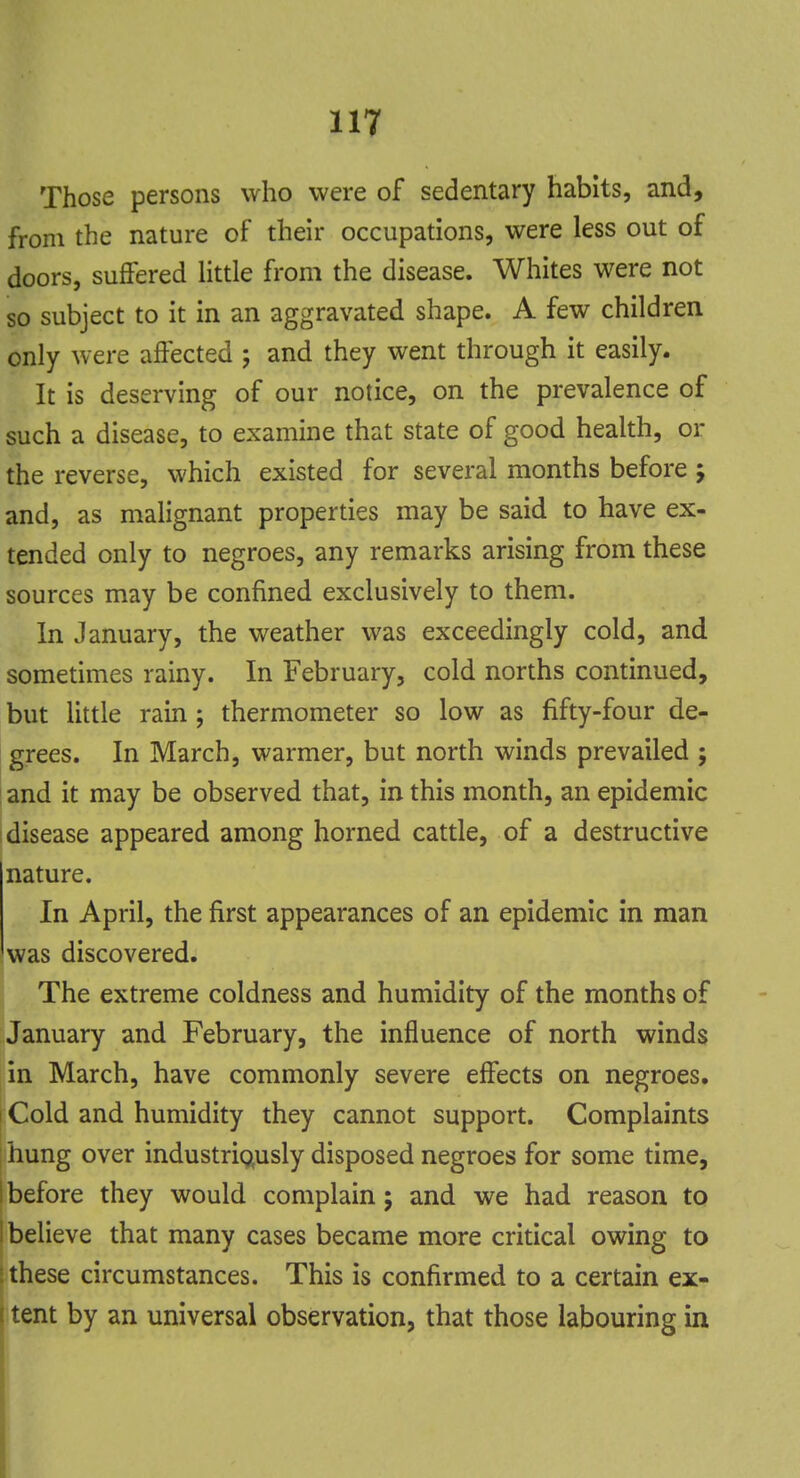 Those persons who were of sedentary habits, and, from the nature of their occupations, were less out of doors, suffered little from the disease. Whites were not so subject to it in an aggravated shape. A few children only were affected ; and they went through it easily. It is deserving of our notice, on the prevalence of such a disease, to examine that state of good health, or the reverse, which existed for several months before -> and, as malignant properties may be said to have ex- tended only to negroes, any remarks arising from these sources may be confined exclusively to them. In January, the weather was exceedingly cold, and sometimes rainy. In February, cold norths continued, but little rain ; thermometer so low as fifty-four de- grees. In March, warmer, but north winds prevailed ; and it may be observed that, in this month, an epidemic disease appeared among horned cattle, of a destructive nature. In April, the first appearances of an epidemic in man was discovered. The extreme coldness and humidity of the months of January and February, the influence of north winds in March, have commonly severe effects on negroes. Cold and humidity they cannot support. Complaints hung over industriously disposed negroes for some time, before they would complain; and we had reason to believe that many cases became more critical owing to these circumstances. This is confirmed to a certain ex- tent by an universal observation, that those labouring in