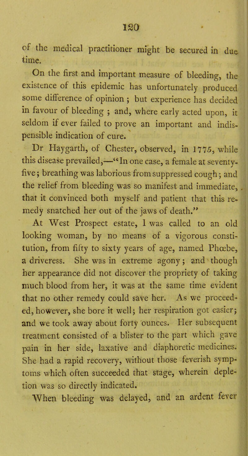 of the medical practitioner might be secured in due time. On the first and important measure of bleeding, the existence of this epidemic has unfortunately produced some difference of opinion ; but experience has decided in favour of bleeding ; and, where early acted upon, it seldom if ever failed to prove an important and indis- pensible indication of cure. Dr Haygarth, of Chester, observed, in 1775, while this disease prevailed,—In one case, a female at seventy- five ; breathing was laborious from suppressed cough; and the relief from bleeding was so manifest and immediate, . that it convinced both myself and patient that this re- medy snatched her out of the jaws of death. At West Prospect estate, 1 was called to an old looking woman, by no means of a vigorous consti- tution, from fifty to sixty years of age, named Phcebe, a driveress. She was in extreme agony; and though her appearance did not discover the propriety of taking much blood from her, it was at the same time evident that no other remedy could save her. As we proceed- ed, however, she bore it well; her respiration got easier; and we took away about forty ounces. Her subsequent treatment consisted of a blister to the part which gave pain in her side, laxative and diaphoretic medicines. She had a rapid recovery, without those feverish symp- toms which often succeeded that stage, wherein deple- tion was so directly indicated. When bleeding was delayed, and an ardent fever