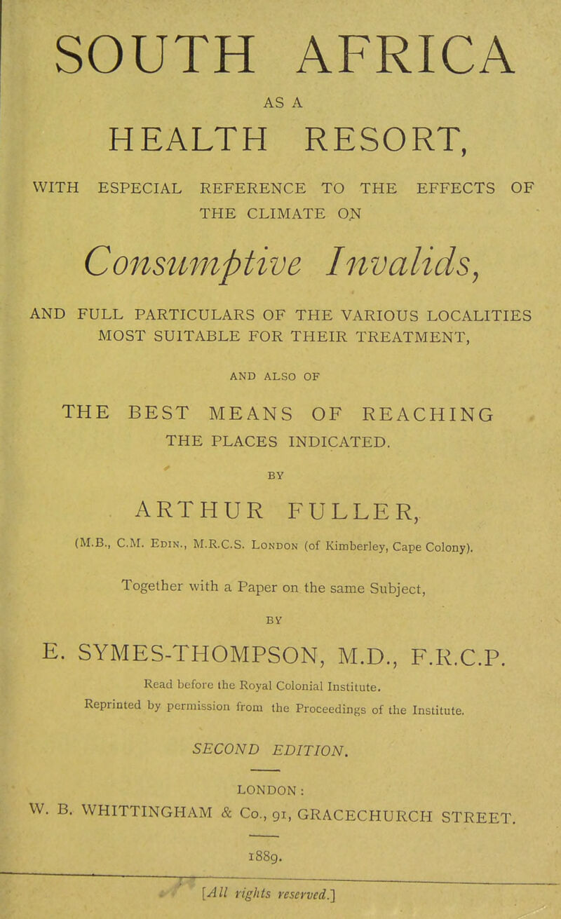 AS A HEALTH RESORT, WITH ESPECIAL REFERENCE TO THE EFFECTS OF THE CLIMATE ON Cons^tmptive Invalids, AND FULL PARTICULARS OF THE VARIOUS LOCALITIES MOST SUITABLE FOR THEIR TREATMENT, AND ALSO OF THE BEST MEANS OF REACHING THE PLACES INDICATED. BY ARTHUR FULLER, (M.B., CM. Edin., M.R.C.S. London (of Kimberley, Cape Colony). Together with a Paper on the same Subject, BY E. SYMES-THOMPSON, M.D., F.R.C.P. Read before the Royal Colonial Institute. Reprinted by permission from the Proceedings of the Institute. SECOND EDITION. LONDON: W. B. WHITTINGHAM & Co., 91, GRACECHURCH STREET. 1889. [All rights reserved.']