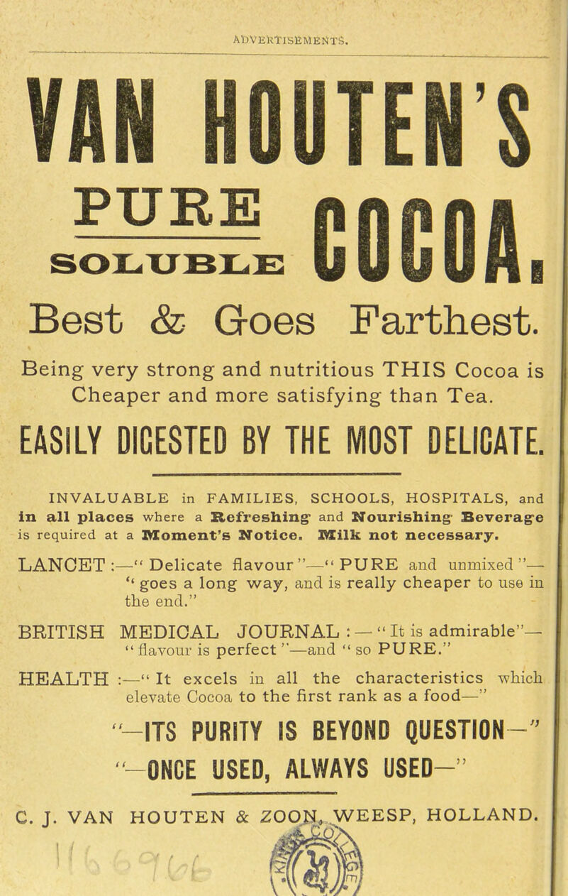 AbVEimsEMENTS. VAN HOUTEN'S ^^^ GOCOA. Best & Goes Farthest. Being very strong and nutritious THIS Cocoa is Cheaper and more satisfying than Tea. EASILY DIGESTED BY THE MOST DELICATE. INVALUABLE in FAMILIES, SCHOOLS, HOSPITALS, and in all places where a Refreshing' and Nourishing- Beverag'e is required at a Moment's Notice. IWCilk not necessary. LANCET :— Delicate flavour— PURE and uDmixed — *' goes a long way, and is really cheaper to use in the end. BRITISH MEDICAL JOURNAL : —  It is admirable—  flavour is perfect—and  so PURE. HEALTH :— It excels in all the characteristics which elevate Cocoa to the first rank as a food— ITS PURITY IS BEYOND QUESTION ONCE USED, ALWAYS USED- C. J. VAN HOUTEN & ZOON. WEESP, HOLLAND.