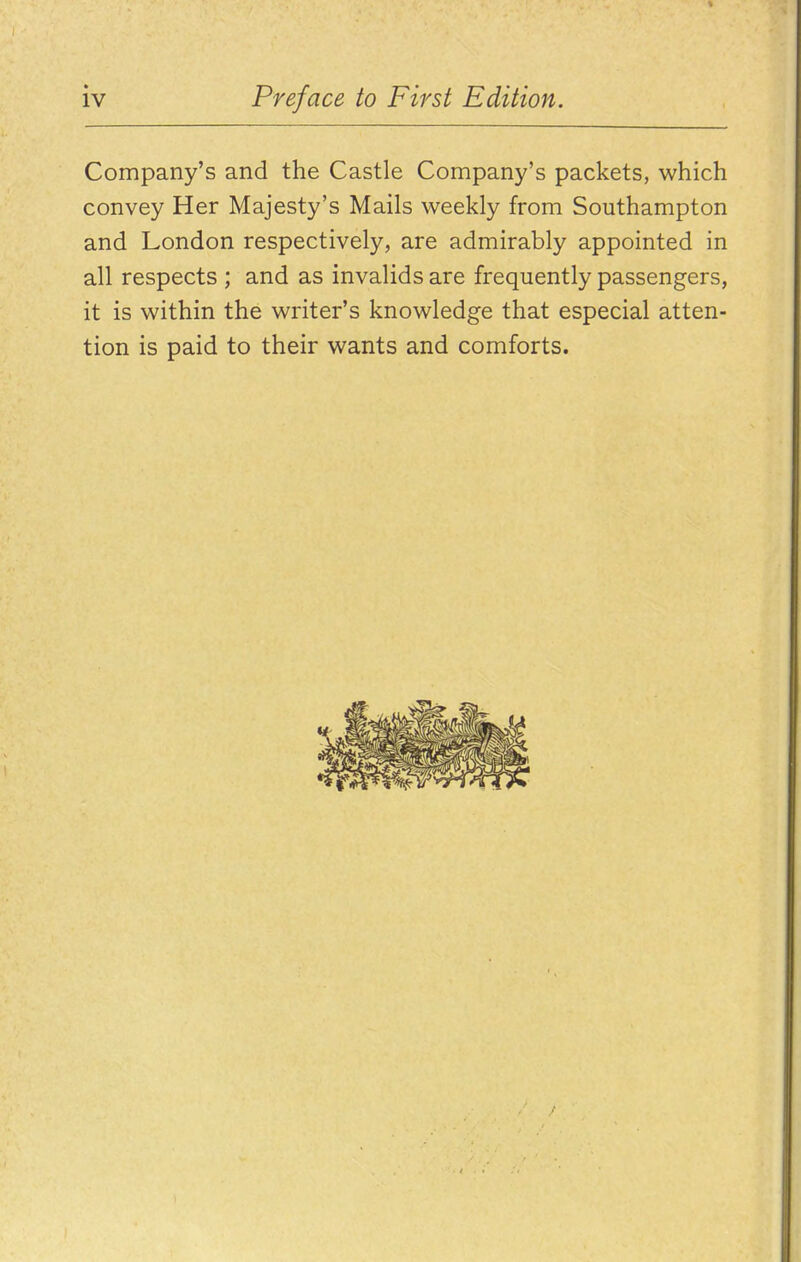 Company's and the Castle Company's packets, which convey Her Majesty's Mails weekly from Southampton and London respectively, are admirably appointed in all respects ; and as invalids are frequently passengers, it is within the writer's knowledge that especial atten- tion is paid to their wants and comforts.