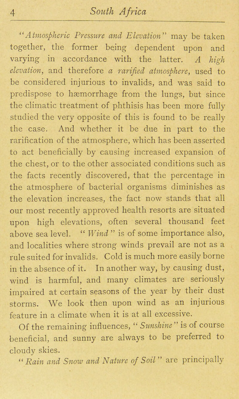 ^'Atmospheric Pressure and Elevation may be taken together, the former being dependent upon and varying in accordance with the latter. A high elevation, and therefore a rarified atmosphere, used to be considered injurious to invahds, and was said to predispose to haemorrhage from the lungs, but since the climatic treatment of phthisis has been more fully studied the very opposite of this is found to be really the case. And whether it be due in part to the rarification of the atmosphere, which has been asserted to act beneficially by causing increased expansion of the chest, or to the other associated conditions such as the facts recently discovered, that the percentage in the atmosphere of bacterial organisms diminishes as the elevation increases, the fact now stands that all our most recently approved health resorts are situated upon high elevations, often several thousand feet above sea level.  Wind  is of some importance also, and localities where strong winds prevail are not as a rule suited for invalids. Cold is much more easily borne in the absence of it. In another way, by causing dust, wind is harmful, and many climates are seriously impaired at certain seasons of the year by their dust storms. We look then upon wind as an injurious feature in a climate when it is at all excessive. Of the remaining influences,  Sunshine  is of course beneficial, and sunny are always to be preferred to cloudy skies. Rain and Snow and N attire of Soil'' are principally