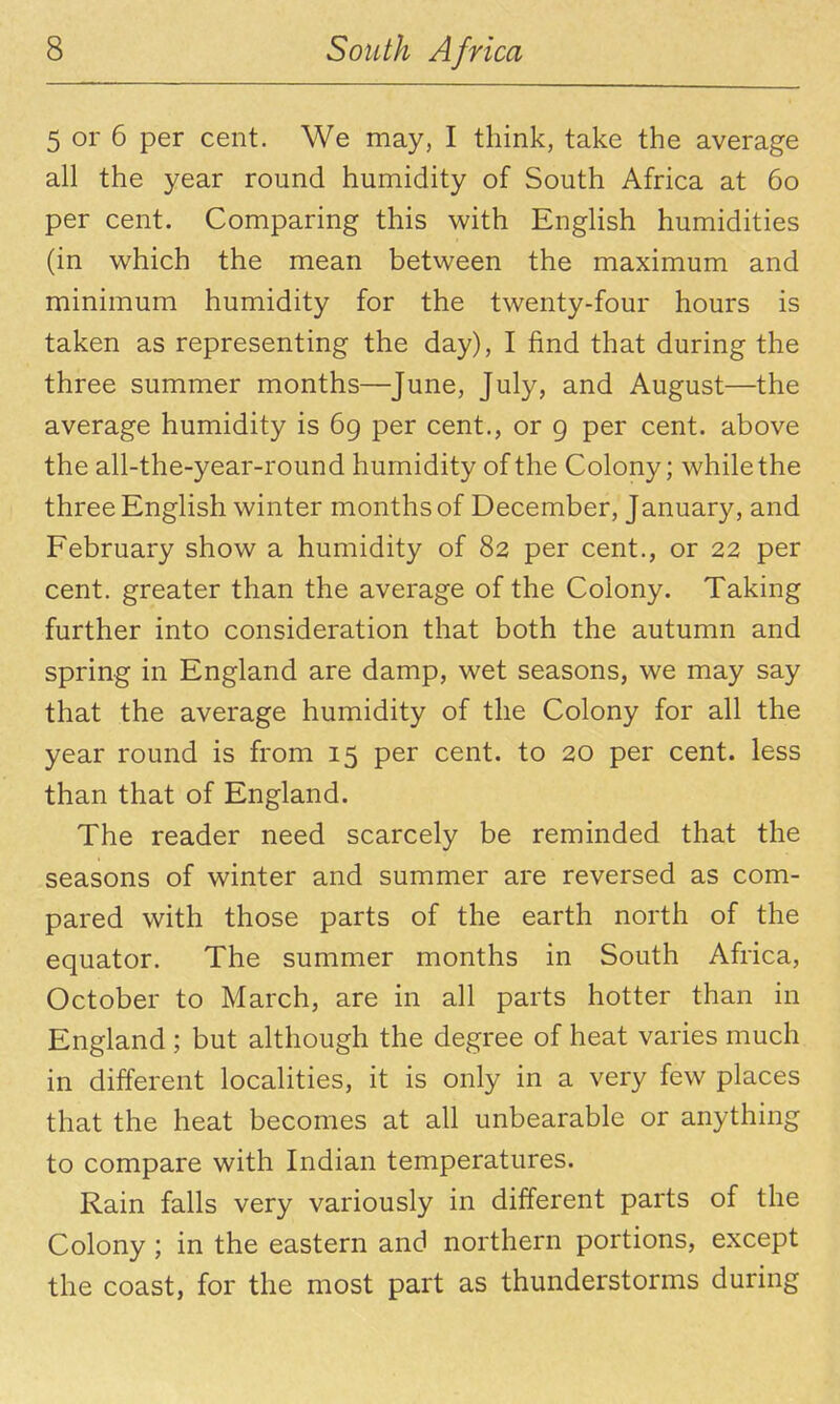 5 or 6 per cent. We may, I think, take the average all the year round humidity of South Africa at 6o per cent. Comparing this with English humidities (in which the mean between the maximum and minimum humidity for the twenty-four hours is taken as representing the day), I find that during the three summer months—June, July, and August—the average humidity is 69 per cent., or g per cent, above the all-the-year-round humidity of the Colony; while the three English winter months of December, January, and February show a humidity of 82 per cent., or 22 per cent, greater than the average of the Colony. Taking further into consideration that both the autumn and spring in England are damp, wet seasons, we may say that the average humidity of the Colony for all the year round is from 15 per cent, to 20 per cent, less than that of England. The reader need scarcely be reminded that the seasons of winter and summer are reversed as com- pared with those parts of the earth north of the equator. The summer months in South Africa, October to March, are in all parts hotter than in England ; but although the degree of heat varies much in different localities, it is only in a very few places that the heat becomes at all unbearable or anything to compare with Indian temperatures. Rain falls very variously in different parts of the Colony; in the eastern and northern portions, except the coast, for the most part as thunderstorms during