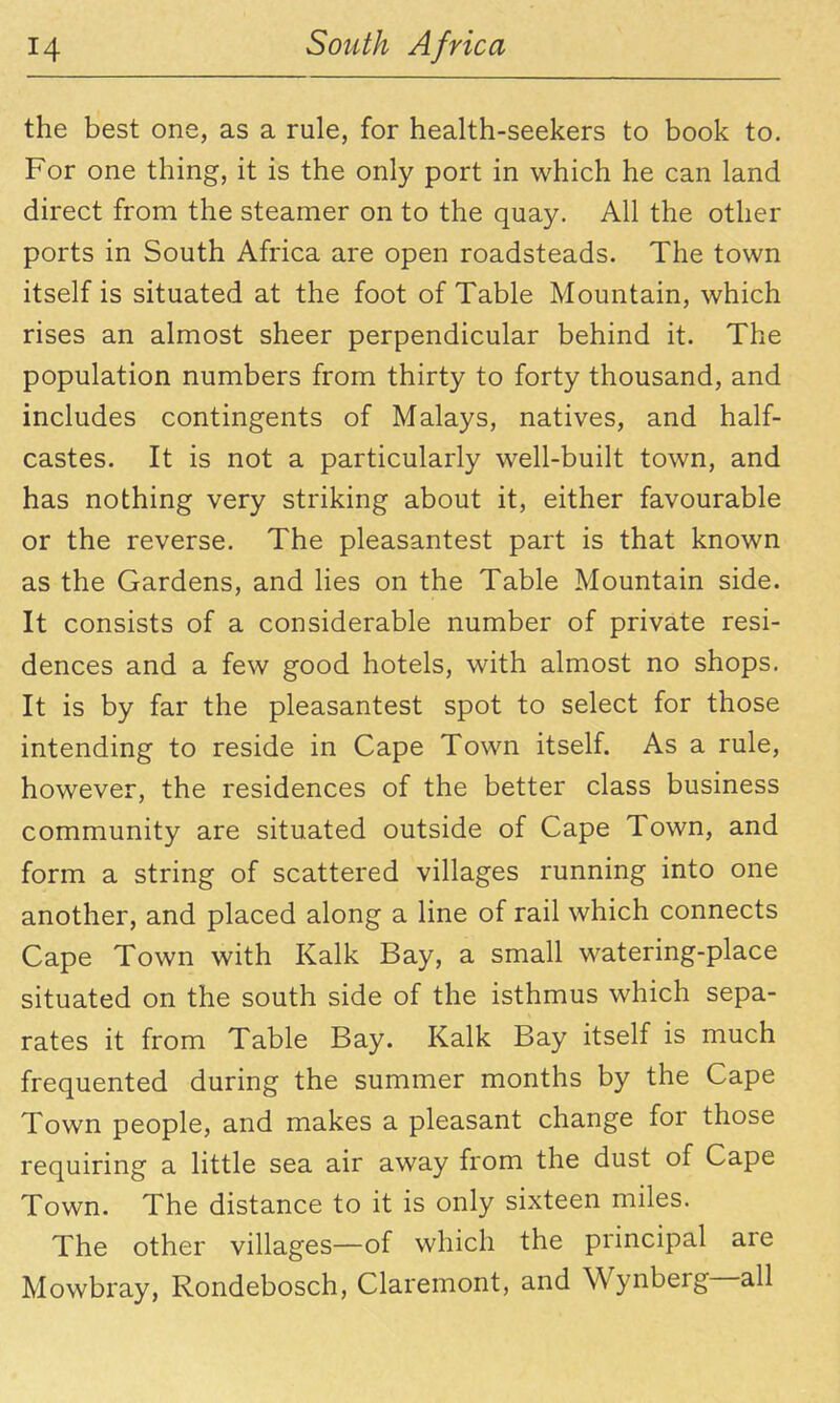 the best one, as a rule, for health-seekers to book to. For one thing, it is the only port in which he can land direct from the steamer on to the quay. All the other ports in South Africa are open roadsteads. The town itself is situated at the foot of Table Mountain, which rises an almost sheer perpendicular behind it. The population numbers from thirty to forty thousand, and includes contingents of Malays, natives, and half- castes. It is not a particularly well-built town, and has nothing very striking about it, either favourable or the reverse. The pleasantest part is that known as the Gardens, and lies on the Table Mountain side. It consists of a considerable number of private resi- dences and a few good hotels, with almost no shops. It is by far the pleasantest spot to select for those intending to reside in Cape Town itself. As a rule, however, the residences of the better class business community are situated outside of Cape Town, and form a string of scattered villages running into one another, and placed along a line of rail which connects Cape Town with Kalk Bay, a small watering-place situated on the south side of the isthmus which sepa- rates it from Table Bay. Kalk Bay itself is much frequented during the summer months by the Cape Town people, and makes a pleasant change for those requiring a Httle sea air away from the dust of Cape Town. The distance to it is only sixteen miles. The other villages—of which the principal are Mowbray, Rondebosch, Claremont, and Wynberg—all