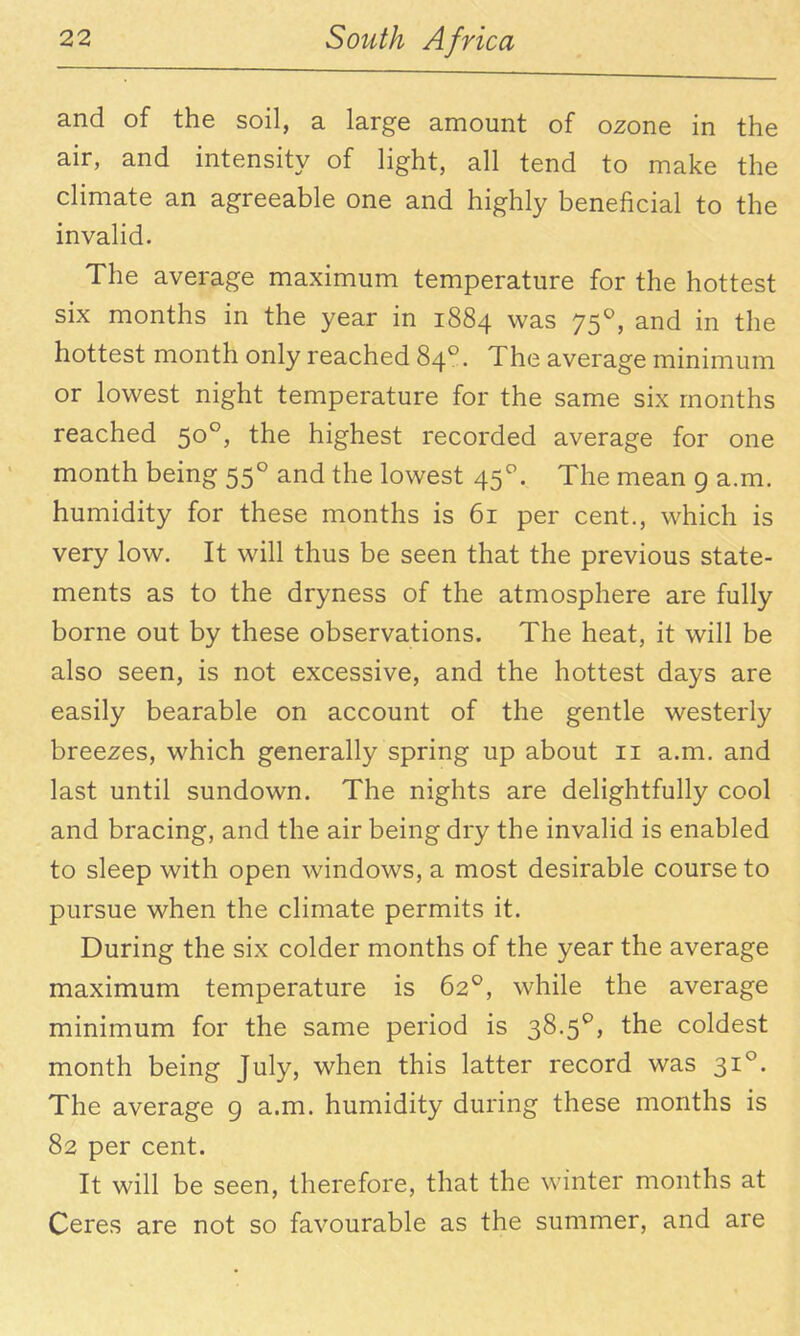 and of the soil, a large amount of ozone in the air, and intensity of light, all tend to make the climate an agreeable one and highly beneficial to the invalid. The average maximum temperature for the hottest six months in the year in 1884 was 75^, and in the hottest month only reached 84°. The average minimum or lowest night temperature for the same six months reached 50°, the highest recorded average for one month being 55° and the lowest 45''. The mean 9 a.m. humidity for these months is 61 per cent., which is very low. It will thus be seen that the previous state- ments as to the dryness of the atmosphere are fully borne out by these observations. The heat, it will be also seen, is not excessive, and the hottest days are easily bearable on account of the gentle westerly breezes, which generally spring up about 11 a.m. and last until sundown. The nights are delightfully cool and bracing, and the air being dry the invalid is enabled to sleep with open windows, a most desirable course to pursue when the climate permits it. During the six colder months of the year the average maximum temperature is 62^, while the average minimum for the same period is 38.5^, the coldest month being July, when this latter record was 31°. The average 9 a.m. humidity during these months is 82 per cent. It will be seen, therefore, that the winter months at Ceres are not so favourable as the summer, and are