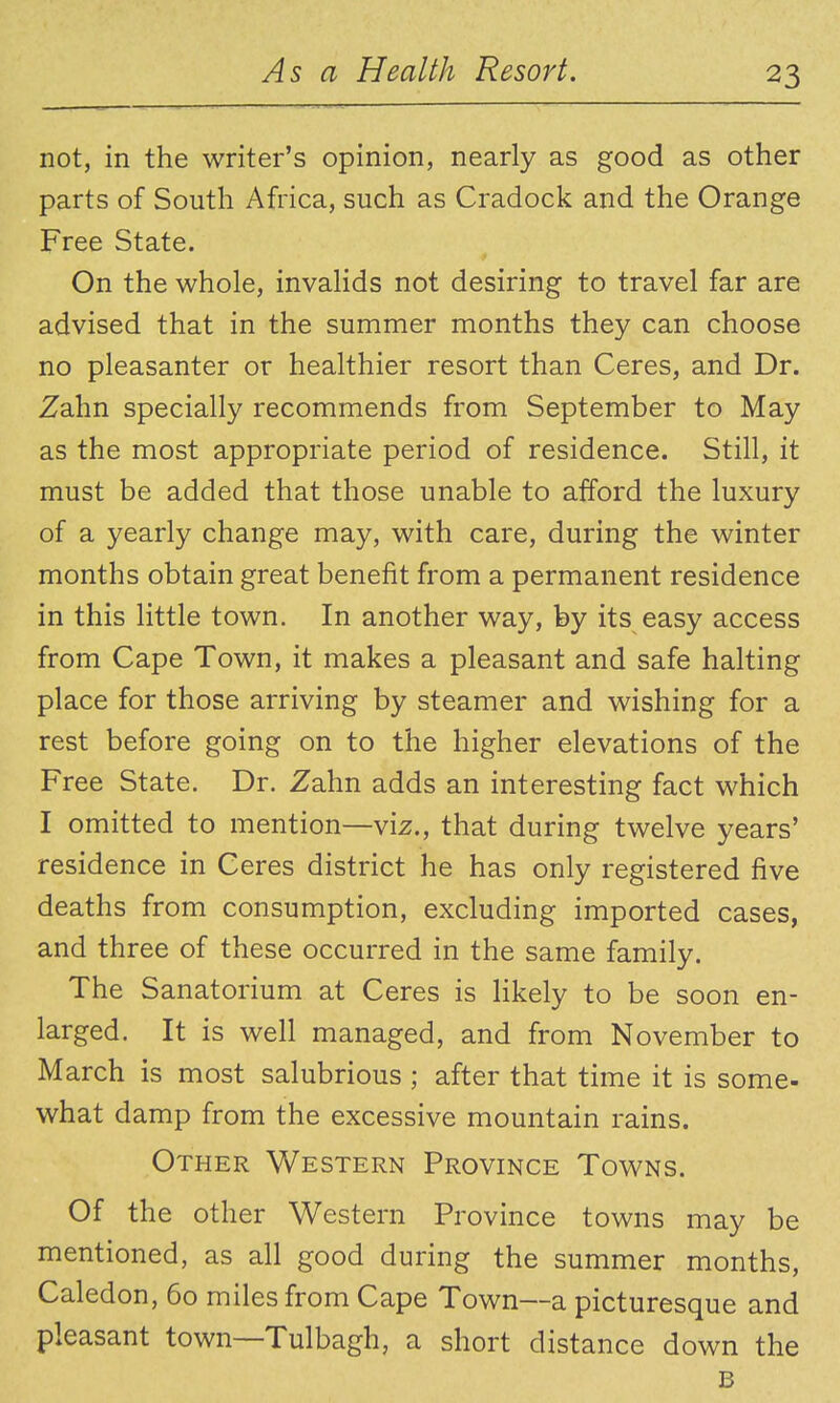 not, in the writer's opinion, nearly as good as other parts of South Africa, such as Cradock and the Orange Free State. On the whole, invalids not desiring to travel far are advised that in the summer months they can choose no pleasanter or healthier resort than Ceres, and Dr. Zahn specially recommends from September to May as the most appropriate period of residence. Still, it must be added that those unable to afford the luxury of a yearly change may, with care, during the winter months obtain great benefit from a permanent residence in this little town. In another way, by its easy access from Cape Town, it makes a pleasant and safe halting place for those arriving by steamer and wishing for a rest before going on to the higher elevations of the Free State. Dr. Zahn adds an interesting fact which I omitted to mention—viz., that during twelve years' residence in Ceres district he has only registered five deaths from consumption, excluding imported cases, and three of these occurred in the same family. The Sanatorium at Ceres is likely to be soon en- larged. It is well managed, and from November to March is most salubrious ; after that time it is some- what damp from the excessive mountain rains. Other Western Province Towns. Of the other Western Province towns may be mentioned, as all good during the summer months, Caledon, 60 miles from Cape Town—a picturesque and pleasant town—Tulbagh, a short distance down the B
