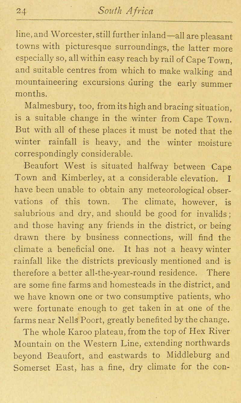 line, and Worcester, still further inland—all are pleasant towns with picturesque surroundings, the latter more especially so, all within easy reach by rail of Cape Town, and suitable centres from which to make walking and mountaineering excursions during the early summer months. Malmesbury, too, from its high and bracing situation, is a suitable change in the winter from Cape Town. But with all of these places it must be noted that the winter rainfall is heavy, and the winter m.oisture correspondingly considerable. Beaufort West is situated halfway between Cape Town and Kimberley, at a considerable elevation. I have been unable to obtain any meteorological obser- vations of this town. The climate, however, is salubrious and dry, and should be good for invalids; and those having any friends in the district, or being drawn there by business connections, will find the climate a beneficial one. It has not a heavy winter rainfall like the districts previously mentioned and is therefore a better all-the-year-round residence. There are some fine farms and homesteads in the district, and we have known one or two consumptive patients, who were fortunate enough to get taken in at one of the farms near Nells Poort, greatly benefited by the change. The whole Karoo plateau, from the top of Hex River Mountain on the Western Line, extending northwards beyond Beaufort, and eastwards to Middleburg and Somerset East, has a fine, dry climate for the con-