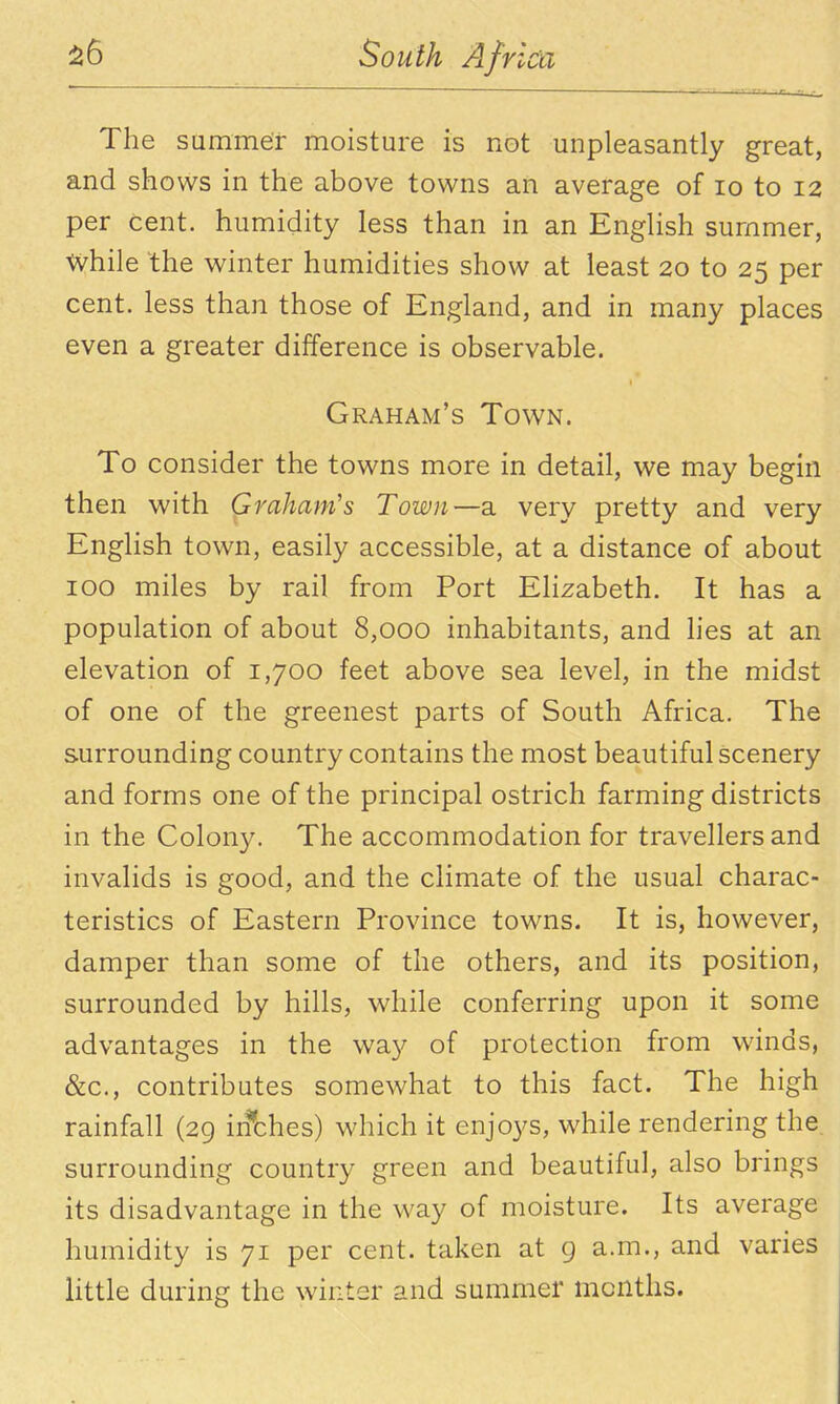 The summer moisture is not unpleasantly great, and shows in the above towns an average of lo to 12 per cent, humidity less than in an English summer, while the winter humidities show at least 20 to 25 per cent, less than those of England, and in many places even a greater difference is observable. Graham's Town. To consider the towns more in detail, we may begin then with Graham's Town—a very pretty and very English town, easily accessible, at a distance of about 100 miles by rail from Port Elizabeth. It has a population of about 8,000 inhabitants, and lies at an elevation of 1,700 feet above sea level, in the midst of one of the greenest parts of South Africa. The surrounding country contains the most beautiful scenery and forms one of the principal ostrich farming districts in the Colony. The accommodation for travellers and invalids is good, and the climate of the usual charac- teristics of Eastern Province towns. It is, however, damper than some of the others, and its position, surrounded by hills, while conferring upon it some advantages in the way of protection from winds, &c., contributes somewhat to this fact. The high rainfall (29 iifches) which it enjoys, while rendering the surrounding country green and beautiful, also brings its disadvantage in the way of moisture. Its average humidity is 71 per cent, taken at g a.m., and varies Httle during the winter and summer months.