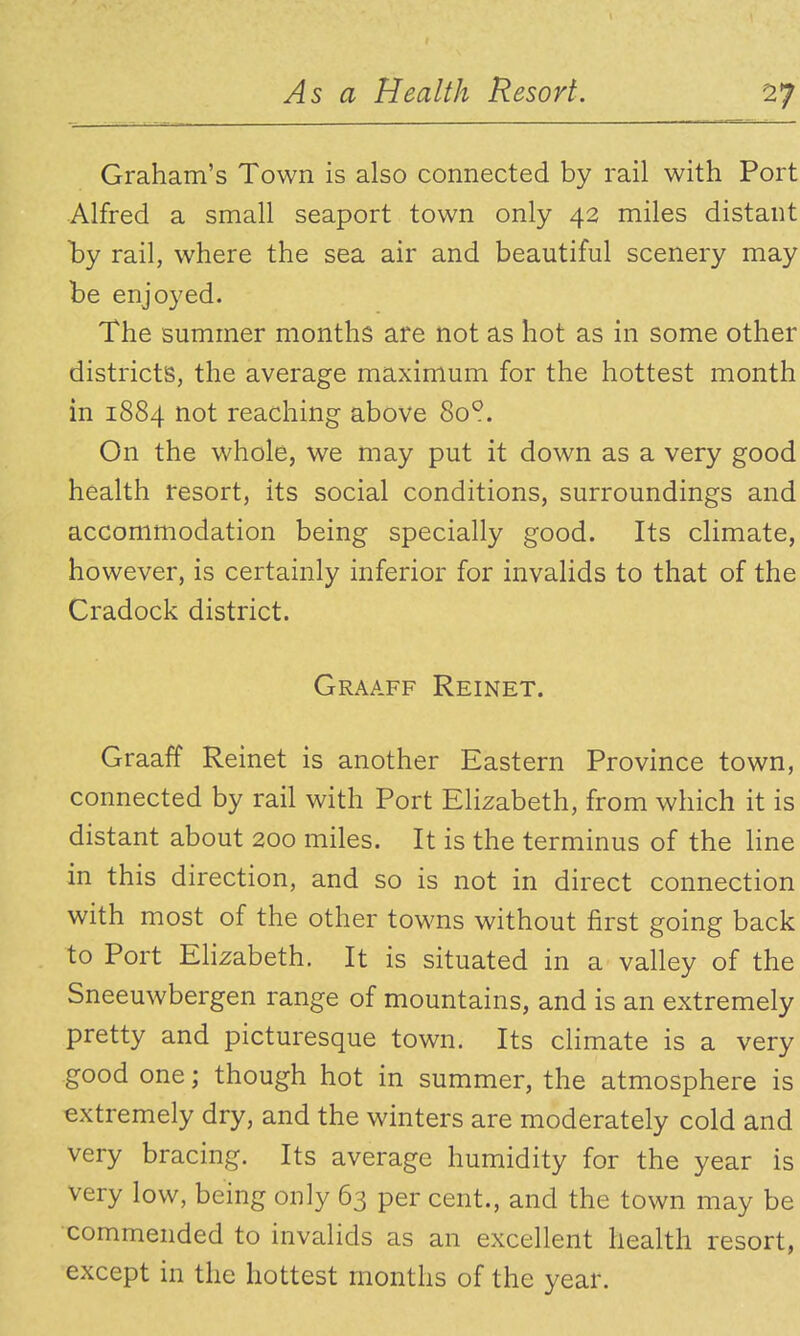 Graham's Town is also connected by rail with Port Alfred a small seaport town only 42 miles distant l^y rail, where the sea air and beautiful scenery may be enjoyed. The summer months are not as hot as in some other districts, the average maximum for the hottest month in 1884 not reaching above 80°. On the whole, we may put it down as a very good health resort, its social conditions, surroundings and accommodation being specially good. Its climate, however, is certainly inferior for invalids to that of the Cradock district. Graaff Reinet. Graaff Reinet is another Eastern Province town, connected by rail with Port Elizabeth, from which it is distant about 200 miles. It is the terminus of the Hne in this direction, and so is not in direct connection with most of the other towns without first going back to Port Ehzabeth. It is situated in a valley of the Sneeuwbergen range of mountains, and is an extremely pretty and picturesque town. Its climate is a very good one; though hot in summer, the atmosphere is extremely dry, and the winters are moderately cold and very bracing. Its average humidity for the year is very low, being only 63 per cent., and the town may be commended to invalids as an excellent health resort, except in the hottest months of the year.