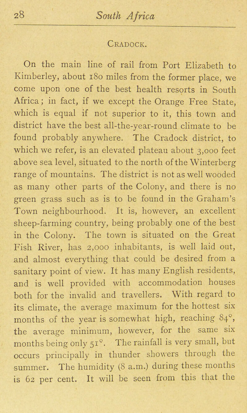 Cradock. On the main line of rail from Port Elizabeth to Kimberley, about i8o miles from the former place, we come upon one of the best health resorts in South Africa; in fact, if we except the Orange Free State, which is equal if not superior to it, this town and district have the best all-the-year-round chmate to be found probably anywhere. The Cradock district, to which we refer, is an elevated plateau about 3,000 feet above sea level, situated to the north of the Winterberg range of mountains. The district is not as well wooded as many other parts of the Colony, and there is no green grass such as is to be found in the Graham's Town neighbourhood. It is, however, an excellent sheep-farming country, being probably one of the best in the Colony. The town is situated on the Great Fish River, has 2,000 inhabitants, is well laid out, and almost everything that could be desired from a sanitary point of view. It has many English residents, and is well provided with accommodation houses both for the invalid and travellers. With regard to its chmate, the average maximum for the hottest six months of the year is somewhat high, reaching 84^, the average minimum, however, for the same six months being only Si. The rainfall is very small, but occurs principally in thunder shov\'ers through the summer. The humidity (8 a.m.) during these months is 62 per cent. It will be seen from this that the