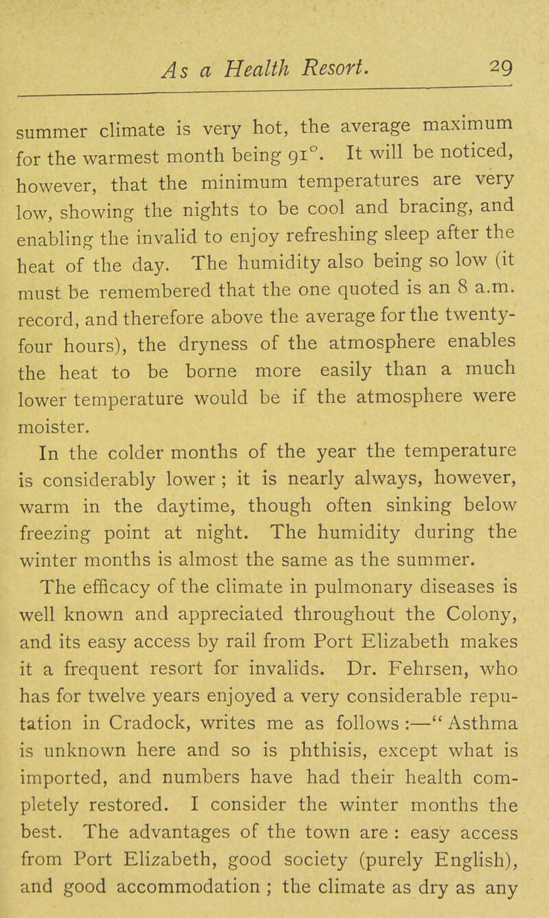 summer climate is very hot, the average maximum for the warmest month being 91. It v^ill be noticed, however, that the minimum temperatures are very low, showing the nights to be cool and bracing, and enabling the invalid to enjoy refreshing sleep after the heat of the day. The humidity also being so low (it must be remembered that the one quoted is an 8 a.m. record, and therefore above the average for the twenty- four hours), the dryness of the atmosphere enables the heat to be borne more easily than a much lower temperature would be if the atmosphere were moister. In the colder months of the year the temperature is considerably lower ; it is nearly always, however, warm in the daytime, though often sinking below freezing point at night. The humidity during the winter months is almost the same as the summer. The efficacy of the climate in pulmonary diseases is well known and appreciated throughout the Colony, and its easy access by rail from Port Elizabeth makes it a frequent resort for invalids. Dr. Fehrsen, who has for twelve years enjoyed a very considerable repu- tation in Cradock, writes me as follows :— Asthma is unknown here and so is phthisis, except what is imported, and numbers have had their health com- pletely restored. I consider the winter months the best. The advantages of the town are : easy access from Port Elizabeth, good society (purely English), and good accommodation ; the climate as dry as any