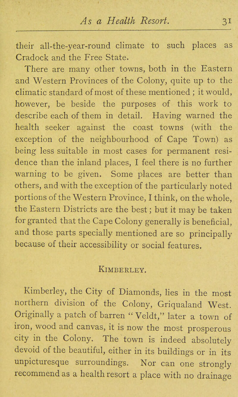 their all-the-year-round climate to such places as Cradock and the Free State. There are many other towns, both in the Eastern and Western Provinces of the Colony, quite up to the climatic standard of most of these mentioned ; it would, however, be beside the purposes of this work to describe each of them in detail. Having warned the health seeker against the coast towns (with the exception of the neighbourhood of Cape Town) as being less suitable in most cases for permanent resi- dence than the inland places, I feel there is no further warning to be given. Some places are better than others, and with the exception of the particularly noted portions of the Western Province, I think, on the whole, the Eastern Districts are the best; but it may be taken for granted that the Cape Colony generally is beneficial, and those parts specially mentioned are so principally because of their accessibility or social features. KiMBERLEY. Kimberley, the City of Diamonds, lies in the most northern division of the Colony, Griqualand West. Originally a patch of barren Veldt, later a town of iron, wood and canvas, it is now the most prosperous city in the Colony. The town is indeed absolutely devoid of the beautiful, either in its buildings or in its unpicturesque surroundings. Nor can one strongly recommend as a health resort a place with no drainage