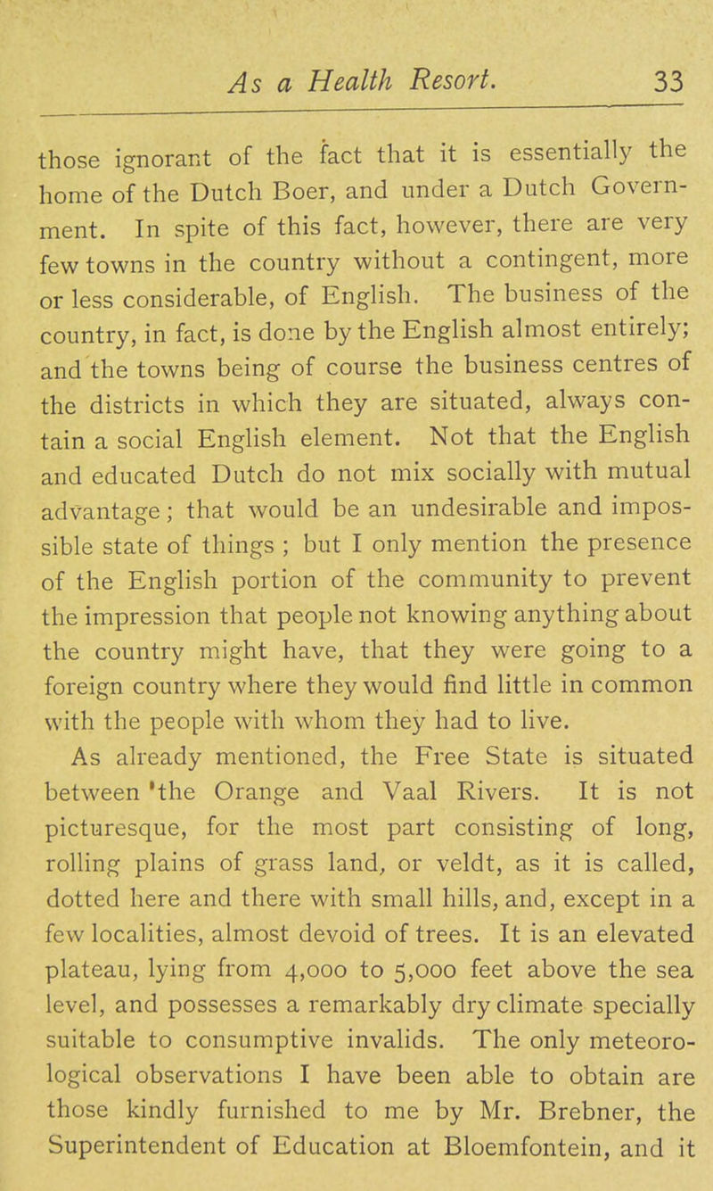 those ignorant of the fact that it is essentially the home of the Dutch Boer, and under a Dutch Govern- ment. In spite of this fact, however, there are very few towns in the country without a contingent, more or less considerable, of English. The business of the country, in fact, is done by the English almost entirely; and the towns being of course the business centres of the districts in which they are situated, always con- tain a social English element. Not that the English and educated Dutch do not mix socially with mutual advantage; that would be an undesirable and impos- sible state of things ; but I only mention the presence of the English portion of the community to prevent the impression that people not knowing anything about the country might have, that they were going to a foreign country where they would find little in common with the people with whom they had to live. As already mentioned, the Free State is situated between 'the Orange and Vaal Rivers. It is not picturesque, for the most part consisting of long, rolling plains of grass land, or veldt, as it is called, dotted here and there with small hills, and, except in a few localities, almost devoid of trees. It is an elevated plateau, lying from 4,000 to 5,000 feet above the sea level, and possesses a remarkably dry climate specially suitable to consumptive invalids. The only meteoro- logical observations I have been able to obtain are those kindly furnished to me by Mr. Brebner, the Superintendent of Education at Bloemfontein, and it