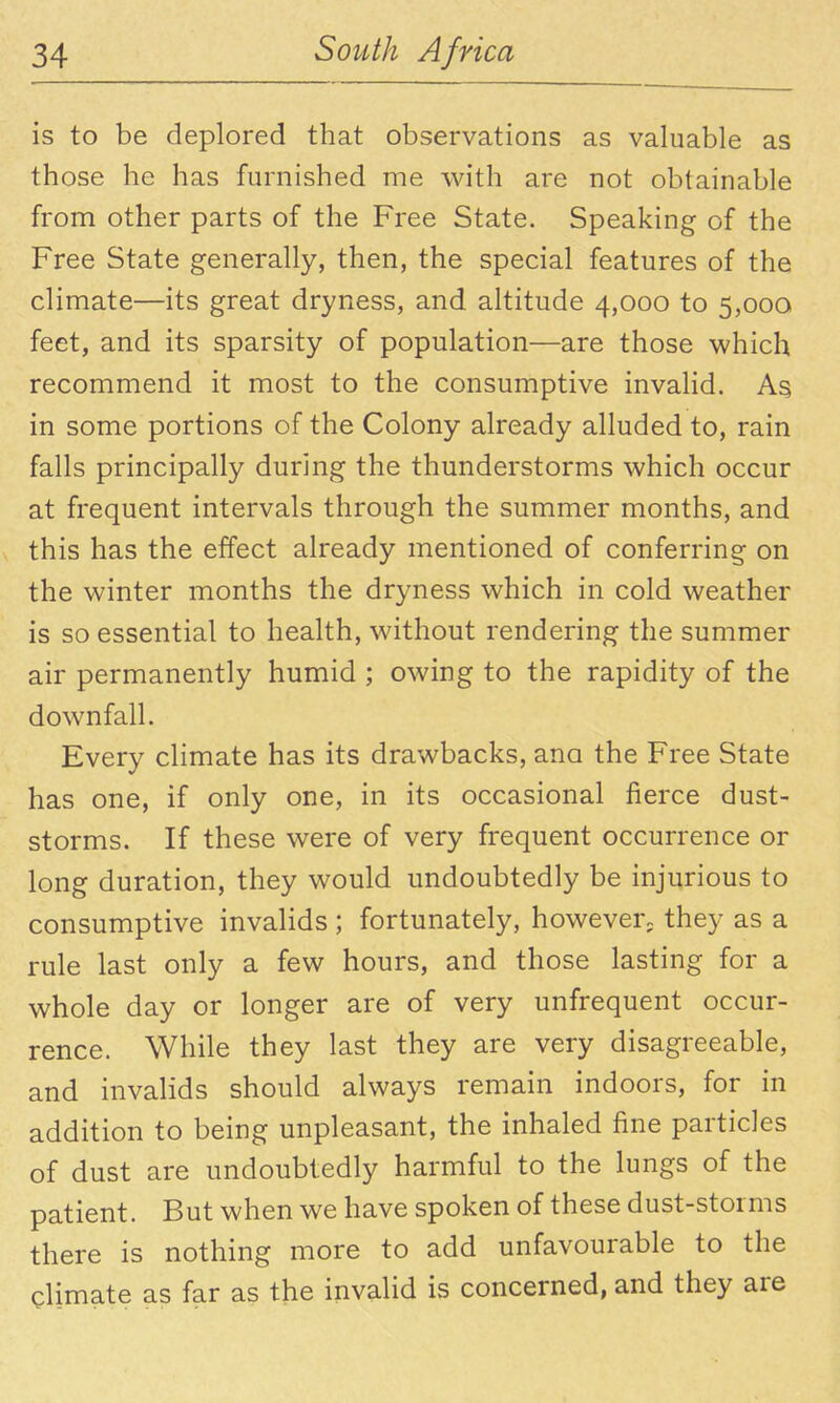 is to be deplored that observations as valuable as those he has furnished me with are not obtainable from other parts of the Free State. Speaking of the Free State generally, then, the special features of the climate—its great dryness, and altitude 4,000 to 5,000 feet, and its sparsity of population—are those which recommend it most to the consumptive invahd. in some portions of the Colony already alluded to, rain falls principally during the thunderstorms which occur at frequent intervals through the summer months, and this has the effect already mentioned of conferring on the winter months the dryness which in cold weather is so essential to health, without rendering the summer air permanently humid ; owing to the rapidity of the downfall. Every climate has its drawbacks, ana the Free State has one, if only one, in its occasional fierce dust- storms. If these were of very frequent occurrence or long duration, they would undoubtedly be injurious to consumptive invalids ; fortunately, however; they as a rule last only a few hours, and those lasting for a whole day or longer are of very unfrequent occur- rence. While they last they are very disagreeable, and invalids should always remain indoors, for in addition to being unpleasant, the inhaled fine particles of dust are undoubtedly harmful to the lungs of the patient. But when we have spoken of these dust-storms there is nothing more to add unfavourable to the climate as far as the invalid is concerned, and they are