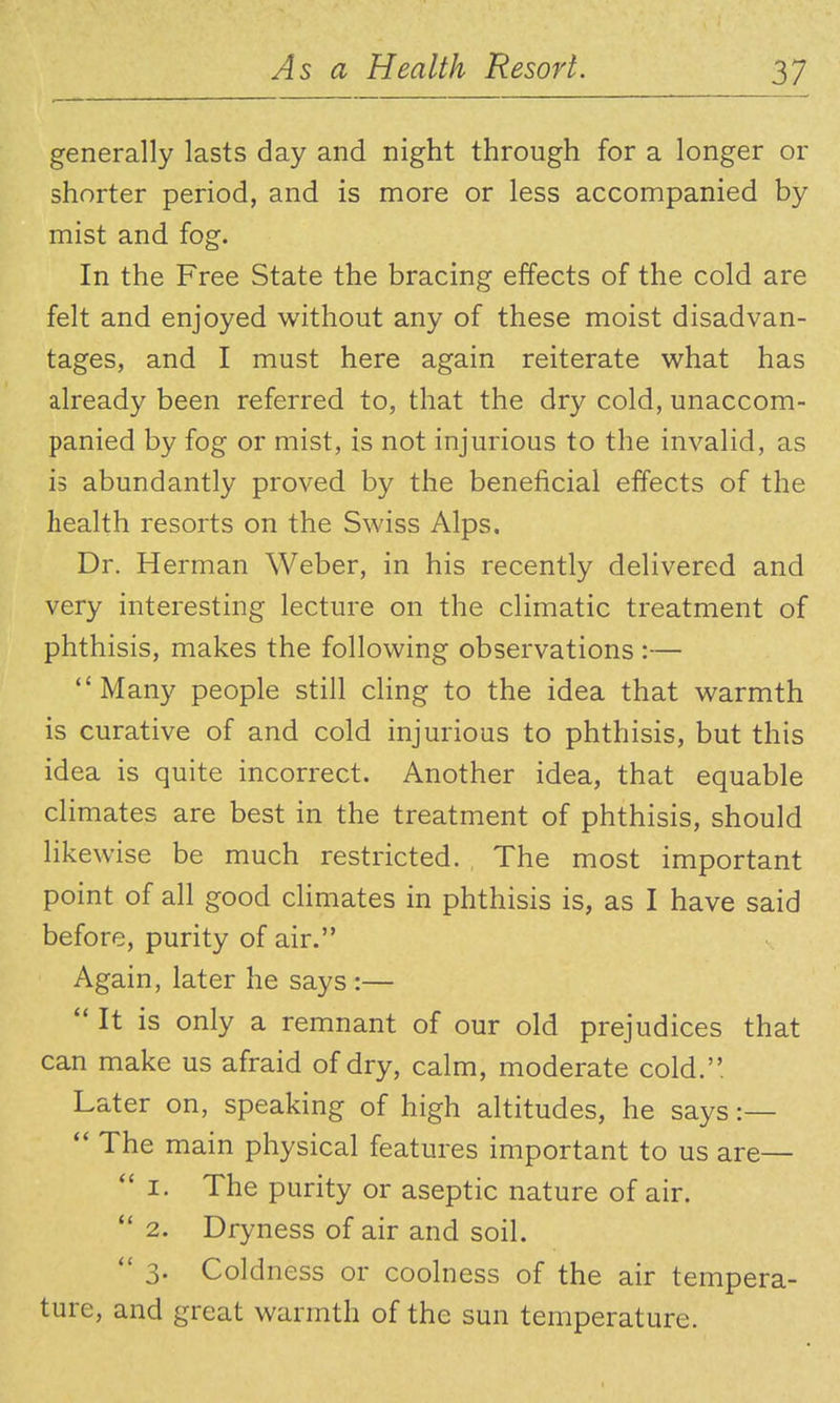 generally lasts day and night through for a longer or shorter period, and is more or less accompanied by mist and fog. In the Free State the bracing effects of the cold are felt and enjoyed without any of these moist disadvan- tages, and I must here again reiterate what has already been referred to, that the dry cold, unaccom- panied by fog or mist, is not injurious to the invalid, as is abundantly proved by the beneficial effects of the health resorts on the Swiss Alps. Dr. Herman Weber, in his recently delivered and very interesting lecture on the climatic treatment of phthisis, makes the following observations :— Many people still cling to the idea that warmth is curative of and cold injurious to phthisis, but this idea is quite incorrect. Another idea, that equable climates are best in the treatment of phthisis, should likewise be much restricted. The most important point of all good cHmates in phthisis is, as I have said before, purity of air. Again, later he says :—  It is only a remnant of our old prejudices that can make us afraid of dry, calm, moderate cold. Later on, speaking of high altitudes, he says :—  The main physical features important to us are—  I. The purity or aseptic nature of air. *' 2. Dryness of air and soil.  3. Coldness or coolness of the air tempera- ture, and great warmth of the sun temperature.