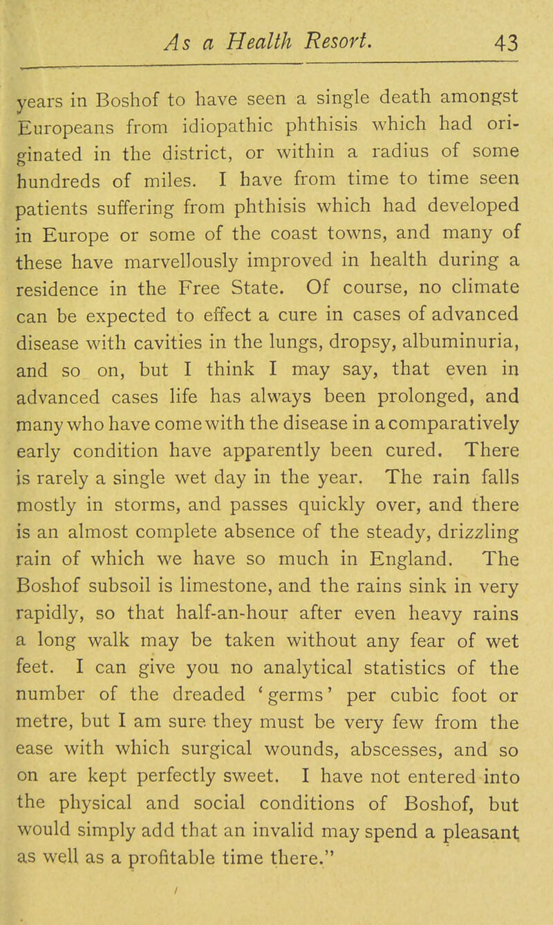 years in Boshof to have seen a single death amongst Europeans from idiopathic phthisis which had ori- ginated in the district, or within a radius of some hundreds of miles. I have from time to time seen patients suffering from phthisis which had developed in Europe or some of the coast towns, and many of these have marvellously improved in health during a residence in the Free State. Of course, no chmate can be expected to effect a cure in cases of advanced disease with cavities in the lungs, dropsy, albuminuria, and so on, but I think I may say, that even in advanced cases life has always been prolonged, and many who have come with the disease in a comparatively early condition have apparently been cured. There is rarely a single wet day in the year. The rain falls mostly in storms, and passes quickly over, and there is an almost complete absence of the steady, drizzling rain of which we have so much in England. The Boshof subsoil is limestone, and the rains sink in very rapidly, so that half-an-hour after even heavy rains a long walk may be taken without any fear of wet feet. I can give you no analytical statistics of the number of the dreaded ' germs' per cubic foot or metre, but I am sure they must be very few from the ease with which surgical wounds, abscesses, and so on are kept perfectly sweet. I have not entered into the physical and social conditions of Boshof, but would simply add that an invalid may spend a pleasant; as well as a profitable time there.