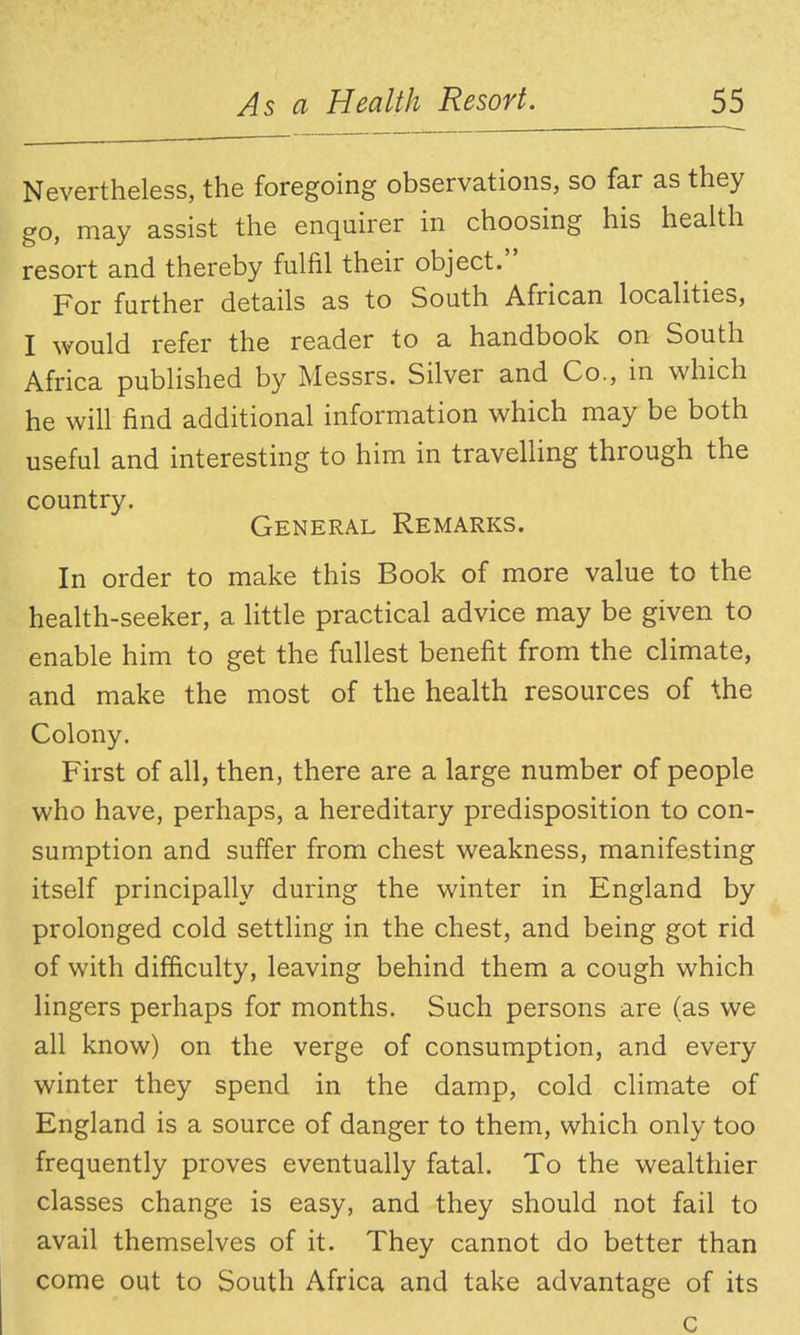 Nevertheless, the foregoing observations, so far as they go, may assist the enquirer in choosing his health resort and thereby fulfil their object. For further details as to South African localities, I would refer the reader to a handbook on South Africa pubhshed by Messrs. Silver and Co., in which he will find additional information which may be both useful and interesting to him in travelling through the country. General Remarks. In order to make this Book of more value to the health-seeker, a little practical advice may be given to enable him to get the fullest benefit from the climate, and make the most of the health resources of the Colony. First of all, then, there are a large number of people who have, perhaps, a hereditary predisposition to con- sumption and suffer from chest weakness, manifesting itself principally during the winter in England by prolonged cold settling in the chest, and being got rid of with difficulty, leaving behind them a cough which lingers perhaps for months. Such persons are (as we all know) on the verge of consumption, and every winter they spend in the damp, cold climate of England is a source of danger to them, which only too frequently proves eventually fatal. To the wealthier classes change is easy, and they should not fail to avail themselves of it. They cannot do better than come out to South Africa and take advantage of its c