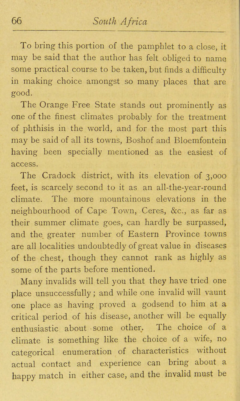 To bring this portion of the pamphlet to a close, it may be said that the author has felt obliged to name some practical course to be taken, but finds a difficulty in making choice amongst so many places that are good. The Orange Free State stands out prominently as one of the finest climates probably for the treatment of phthisis in the world, and for the most part this may be said of all its towns, Boshof and Bloemfontein having been specially mentioned as the easiest of access. The Cradock district, with its elevation of 3,000 feet, is scarcely second to it as an all-the-year-round climate. The more mountainous elevations in the neighbourhood of Cape Town, Ceres, &c., as far as their summer climate goes, can hardly be surpassed, and the greater number of Eastern Province towns are all localities undoubtedly of great value in diseases of the chest, though they cannot rank as highly as some of the parts before mentioned. Many invalids will tell you that they have tried one place unsuccessfully; and while one invalid will vaunt one pla-ce as having proved a godsend to him at a critical period of his disease, another will be equally enthusiastic about some other. The choice of a climate is something like the choice of a wife, no categorical enumeration of characteristics without actual contact and experience can bring about a happy match in either case, and the invalid must be