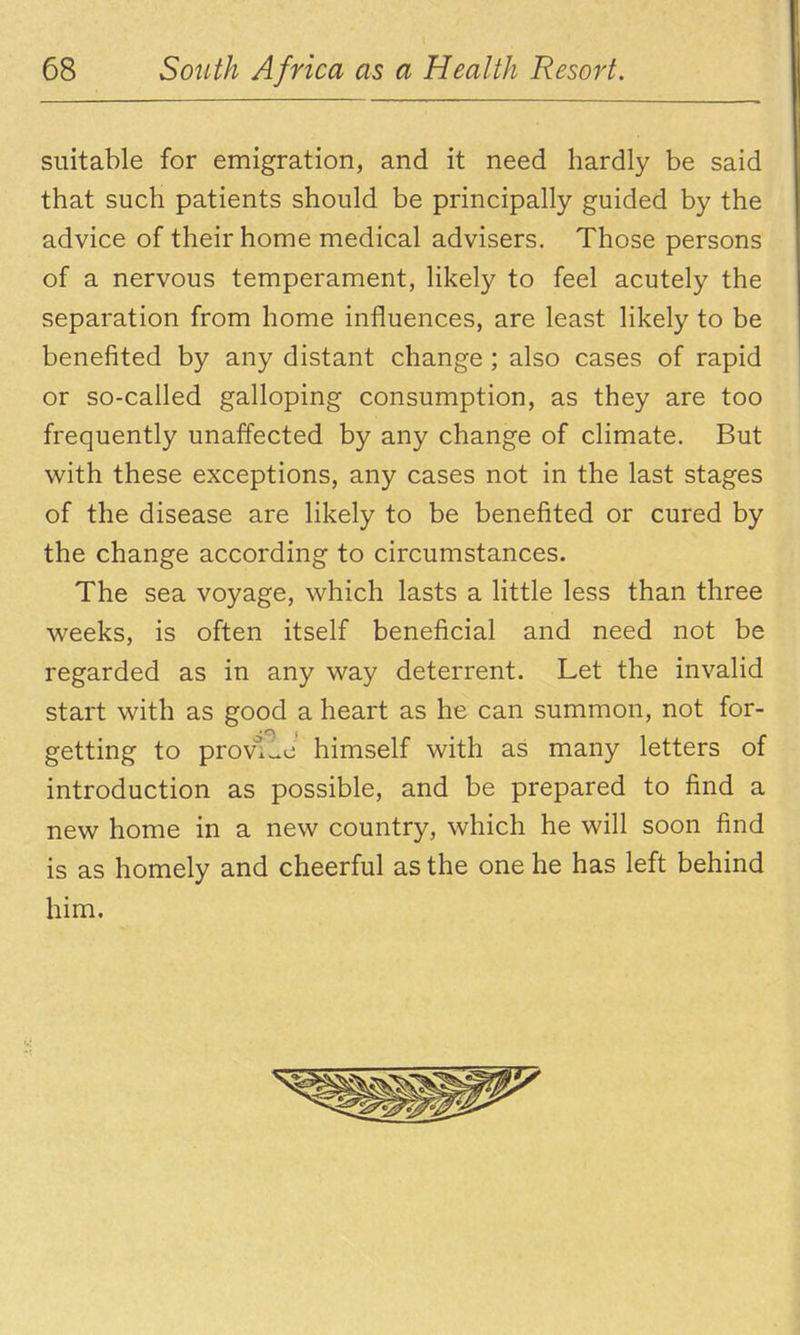 suitable for emigration, and it need hardly be said that such patients should be principally guided by the advice of their home medical advisers. Those persons of a nervous temperament, likely to feel acutely the separation from home influences, are least likely to be benefited by any distant change; also cases of rapid or so-called galloping consumption, as they are too frequently unaffected by any change of climate. But v^ith these exceptions, any cases not in the last stages of the disease are likely to be benefited or cured by the change according to circumstances. The sea voyage, which lasts a little less than three weeks, is often itself beneficial and need not be regarded as in any way deterrent. Let the invalid start with as good a heart as he can summon, not for- getting to provllc himself with as many letters of introduction as possible, and be prepared to find a new home in a new country, which he will soon find is as homely and cheerful as the one he has left behind him.