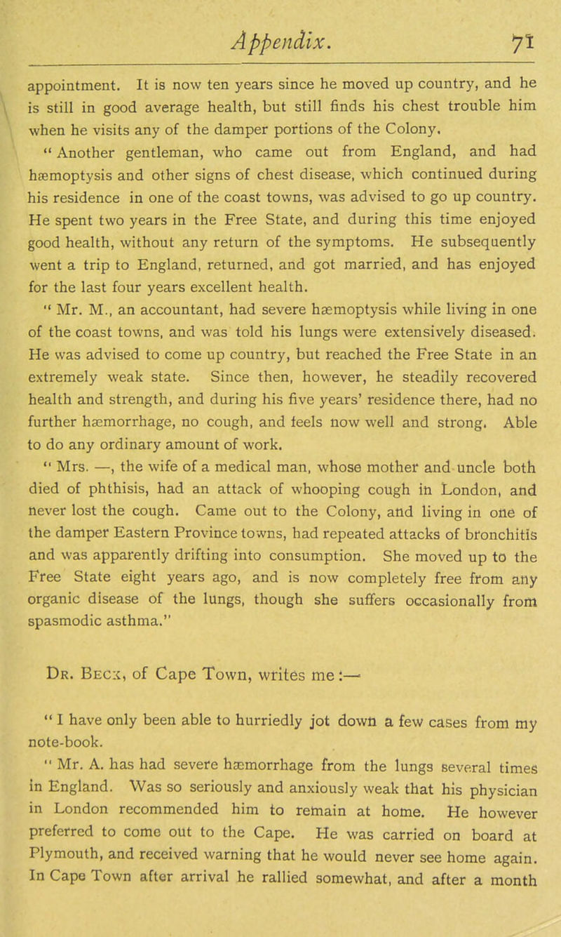 appointment. It is now ten years since he moved up country, and he is still in good average health, but still finds his chest trouble him when he visits any of the damper portions of the Colony.  Another gentleman, who came out from England, and had hoemoptysis and other signs of chest disease, which continued during his residence in one of the coast towns, was advised to go up country. He spent two years in the Free State, and during this time enjoyed good health, without any return of the symptoms. He subsequently went a trip to England, returned, and got married, and has enjoyed for the last four years excellent health.  Mr, M., an accountant, had severe haemoptysis while living in one of the coast towns, and was told his lungs were extensively diseased. He was advised to come up country, but reached the Free State in an extremely weak state. Since then, however, he steadily recovered health and strength, and during his five years' residence there, had no further haemorrhage, no cough, and feels now well and strong. Able to do any ordinary amount of work.  Mrs. —, the wife of a medical man, whose mother and uncle both died of phthisis, had an attack of whooping cough in London, and never lost the cough. Came out to the Colony, and living in one of the damper Eastern Province towns, had repeated attacks of bronchitis and was apparently drifting into consumption. She moved up to the Free State eight years ago, and is now completely free from any organic disease of the lungs, though she suffers occasionally from spasmodic asthma. Dr. Becx, of Cape Town, writes me:—■  I have only been able to hurriedly jot down a few cases from my note-book.  Mr. A. has had severe hsemorrhage from the lungs several times in England. Was so seriously and anxiously weak that his physician in London recommended him to remain at home. He however preferred to come out to the Cape. He was carried on board at Plymouth, and received warning that he would never see home again. In Cape Town after arrival he rallied somewhat, and after a month