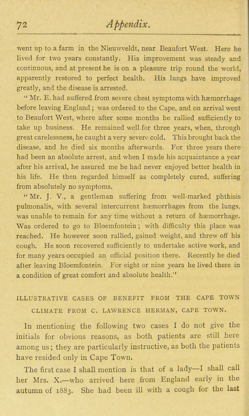went up to a farm in the Nieuvvveldt, near Beaufort West. Here he lived for two years constantly. His improvement was steady and continuous, and at present he is on a pleasure trip round the world, apparently restored to perfect health. His lungs have improved greatly, and the disease is arrested.  Mr. E. had suffered from severe chest symptoms with haemorrhage before leaving England ; was ordered to the Cape, and on arrival went to Beaufort West, where after some months he rallied sufl&ciently to take up business. He remained well for three years, when, through great carelessness, he caught a very severe cold. This brought back the disease, and he died six months afterwards. For three years there had been an absolute arrest, and when I made his acquaintance a year after his arrival, he assured me he had never enjoyed better health in his life. He then regarded himself as completely cured, suffering from absolutely no symptoms.  Mr. J. v., a gentleman suffering from well-marked phthisis pulmonalis, with several intercurrent haemorrhages from the lungs, was unable to remain for any time without a return of haemorrhage. Was ordered to go to Bloemfontein; with difficulty this place was reached. He however soon rallied, gained weight, and threw off his cough. He soon recovered sufficiently to undertake active work, and for many years occupied an official position there. Recently he died after leaving Bloemfontein. For eight or nine years he lived there in a condition of great comfort and absolute health. ILLUSTRATIVE CASES OF BENEFIT FROM THE CAPE TOWN CLIMATE FROM C. LAWRENCE HERMAN, CAPE TOWN. In mentioning the following two cases I do not give the initials for obvious reasons, as both patients are still here among us; they are particularly instructive, as both the patients have resided only in Cape Town. The first case I shall mention is that of a lady—I shall call her Mrs. X.—who arrived here from England early in the autumn of 1883. She had been ill with a cough for the last