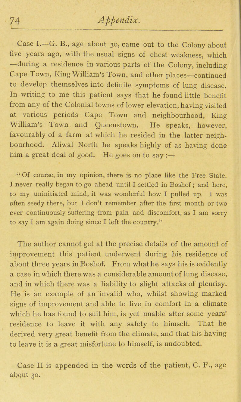 Case I.—G. B., age about 30, came out to the Colony about five years ago, with the usual signs of chest weakness, which —during a residence in various parts of the Colony, including Cape Town, King William's Town, and other places—continued to develop themselves into definite symptoms of lung disease. In writing to me this patient says that he found little benefit from any of the Colonial towns of lower elevation, having visited at various periods Cape Town and neighbourhood, King William's Town and Queenstown. He speaks, however, favourably of a farm at which he resided in the latter neigh- bourhood. Aliwal North he speaks highly of as having done him a great deal of good. He goes on to say :—  Of course, in my opinion, there is no place like the Free State. I never really began to go ahead until I settled in Boshof; and here, to my uninitiated mind, it was wonderful how I pulled up. I was often seedy there, but I don't remember after the first month or two ever continuously suffering from pain and discomfort, as I am sorry to say I am again doing since I left the country. The author cannot get at the precise details of the amount of improvement this patient underwent during his residence of about three years in Boshof. From what he says his is evidently a case in which there was a considerable amount of lung disease, and in which there was a liability to slight attacks of pleurisy. He is an example of an invalid who, whilst showing marked signs of improvement and able to live in comfort in a climate which he has found to suit him, is 5'et unable after some years' residence to leave it with any safety to himself. That he derived very great benefit from the climate, and that his having to leave it is a great misfortune to himself, is undoubted. Case II is appended in the words of the patient, C. F., age about 30.