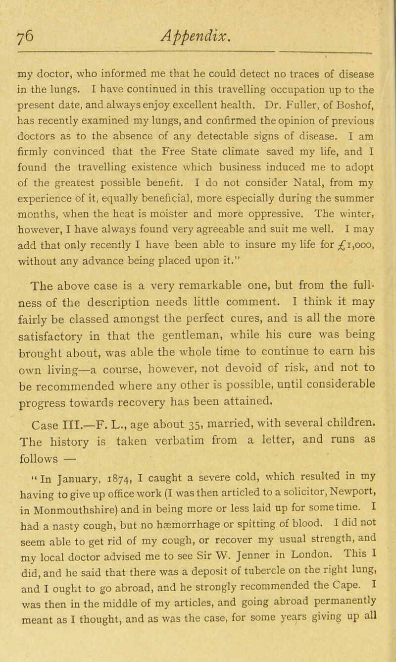 my doctor, who informed me that he could detect no traces of disease in the lungs. I have continued in this travelling occupation up to the present date, and always enjoy excellent health. Dr. Fuller, of Boshof, has recently examined my lungs, and confirmed the opinion of previous doctors as to the absence of any detectable signs of disease, I am firmly convinced that the Free State climate saved my life, and I found the travelling existence which business induced me to adopt of the greatest possible beneiit. I do not consider Natal, from my experience of it, equally beneficial, more especially during the summer months, when the heat is moister and more oppressive. The winter, however, I have always found very agreeable and suit me well. I may add that only recently I have been able to insure my life for ;£'i,ooo, without any advance being placed upon it. The above case is a very remarkable one, but from the full- ness of the description needs little comment. I think it may fairly be classed amongst the perfect cures, and is all the more satisfactory in that the gentleman, while his cure was being brought about, was able the whole time to continue to earn his own living—a course, however, not devoid of risk, and not to be recommended where any other is possible, until considerable progress towards recovery has been attained. Case III.—F. L., age about 35, married, with several children. The history is taken verbatim from a letter, and runs as follows —  In January, 1874, I caught a severe cold, which resulted in my having to give up office work (I was then articled to a solicitor, Newport, in Monmouthshire) and in being more or less laid up for sometime. I had a nasty cough, but no haemorrhage or spitting of blood. I did not seem able to get rid of my cough, or recover my usual strength, and my local doctor advised me to see Sir W. Jenner in London. This I did, and he said that there was a deposit of tubercle on the right lung, and I ought to go abroad, and he strongly recommended the Cape. I was then in the middle of my articles, and going abroad permanently meant as I thought, and as w^s the case, for some years giving up all