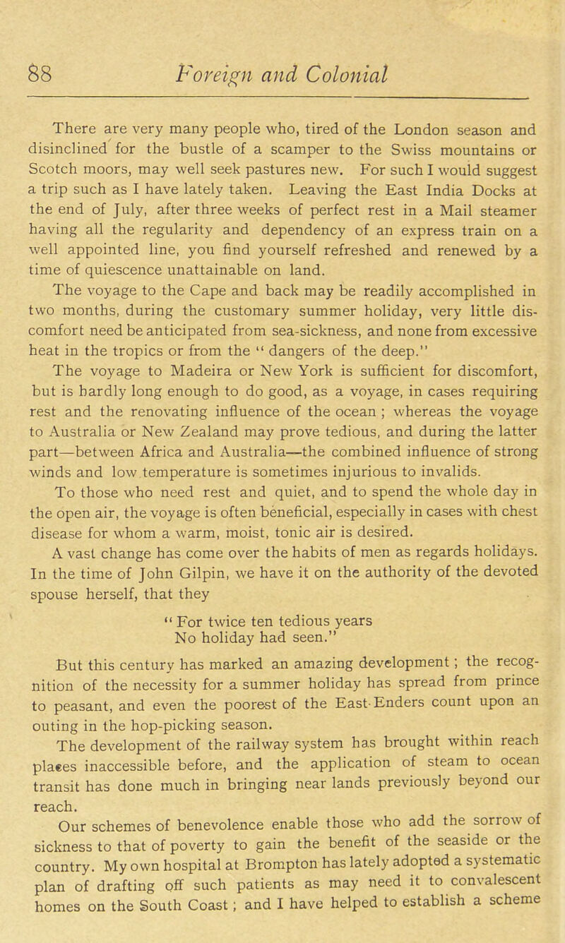 There are very many people who, tired of the London season and disinclined for the bustle of a scamper to the Swiss mountains or Scotch moors, may well seek pastures new. For such I would suggest a trip such as I have lately taken. Leaving the East India Docks at the end of July, after three weeks of perfect rest in a Mail steamer having all the regularity and dependency of an express train on a well appointed line, you find yourself refreshed and renewed by a time of quiescence unattainable on land. The voyage to the Cape and back may be readily accomplished in two months, during the customary summer holiday, very little dis- comfort need be anticipated from sea-sickness, and none from excessive heat in the tropics or from the  dangers of the deep. The voyage to Madeira or New York is sufficient for discomfort, but is hardly long enough to do good, as a voyage, in cases requiring rest and the renovating influence of the ocean ; whereas the voyage to Australia or New Zealand may prove tedious, and during the latter part—between Africa and Australia—the combined influence of strong winds and low temperature is sometimes injurious to invalids. To those who need rest and quiet, and to spend the whole day in the open air, the voyage is often beneficial, especially in cases with chest disease for whom a warm, moist, tonic air is desired. A vast change has come over the habits of men as regards holidays. In the time of John Gilpin, we have it on the authority of the devoted spouse herself, that they  For twice ten tedious years No holiday had seen. But this century has marked an amazing development; the recog- nition of the necessity for a summer holiday has spread from prince to peasant, and even the poorest of the East Enders count upon an outing in the hop-picking season. The development of the railway system has brought within reach places inaccessible before, and the application of steam to ocean transit has done much in bringing near lands previously beyond our reach. Our schemes of benevolence enable those who add the sorrow of sickness to that of poverty to gain the benefit of the seaside or the country. My own hospital at Brompton has lately adopted a systematic plan of drafting off such patients as may need it to convalescent homes on the South Coast; and I have helped to establish a scheme