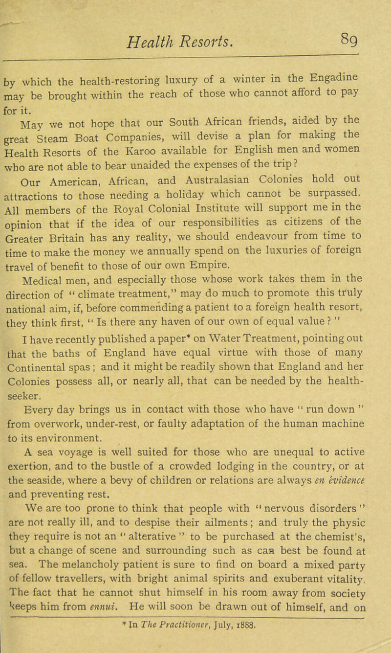by which the health-restoring luxury of a winter in the Engadine may be brought within the reach of those who cannot afford to pay for it. May we not hope that our South African friends, aided by the great Steam Boat Companies, will devise a plan for making the Health Resorts of the Karoo available for English men and women who are not able to bear unaided the expenses of the trip ? Our American, African, and Australasian Colonies hold out attractions to those needing a holiday which cannot be surpassed. All members of the Royal Colonial Institute will support me in the opinion that if the idea of our responsibilities as citizens of the Greater Britain has any reality, we should endeavour from time to time to make the money we annually spend on the luxuries of foreign travel of benefit to those of our own Empire, Medical men, and especially those whose work takes them in the direction of  climate treatment, may do much to promote this truly national aim, if, before commending a patient to a foreign health resort, they think first,  Is there any haven of our own of equal value ?  I have recently published a paper* on Water Treatment, pointing out that the baths of England have equal virtue with those of many Continental spas ; and it might be readily shown that England and her Colonies possess all, or nearly all, that can be needed by the health- seeker. Every day brings us in contact with those who have  run down  from overwork, under-rest, or faulty adaptation of the human machine to its environment. A sea voyage is well suited for those who are unequal to active exertion, and to the bustle of a crowded lodging in the country, or at the seaside, where a bevy of children or relations are always en evidence and preventing rest. We are too prone to think that people with  nervous disorders  are not really ill, and to despise their ailments; and truly the physic they require is not an  alterative  to be purchased at the chemist's, but a change of scene and surrounding such as caa best be found at sea. The melancholy patient is sure to find on board a mixed party of fellow travellers, with bright animal spirits and exuberant vitality. The fact that he cannot shut himself in his room away from society keeps him from ennui. He will soon be drawn out of himself, and on ♦ In The Practitioner, July, 1888.