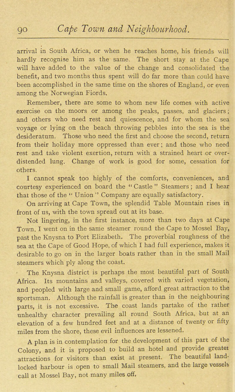 go Cape Town and Neighbourhood. arrival in South Africa, or when he reaches home, his friends will hardly recognise him as the same. The short stay at the Cape will have added to the value of the change and consolidated the benefit, and two months thus spent will do far more than could have been accomplished in the same time on the shores of England, or even among the Norwegian Fiords. Remember, there are some to whom new life comes with active exercise on the moors or among the peaks, passes, and glaciers; and others who need rest and quiescence, and for whom the sea voyage or lying on the beach throwing pebbles into the sea is the desideratum. Those who need the first and choose the second, return from their holiday more oppressed than ever; and those who need rest and take violent exertion, return with a strained heart or over- distended lung. Change of work is good for some, cessation for others. I cannot speak too highly of the comforts, conveniences, and courtesy experienced on board the  Castle  Steamers; and I hear that those of the  Union  Company are equally satisfactory. On arriving at Cape Town, the splendid Table Mountain rises in front of us, with the town spread out at its base. Not lingering, in the first instance, more than two days at Cape Town, I went on in the same steamer round the Cape to Mossel Bay, past the Knysna to Port Elizabeth. The proverbial roughness of the sea at the Cape of Good Hope, of which I had full experience, makes it desirable to go on in the larger boats rather than in the small Mail steamers which ply along the coast. The Knysna district is perhaps the most beautiful part of South Africa. Its mountains and valleys, covered with varied vegetation, and peopled with large and small game, afford great attraction to the sportsman. Although the rainfall is greater than in the neighbouring parts, it is not excessive. The coast lands partake of the rather unhealthy character prevailing all round South Africa, but at an elevation of a few hundred feet and at a distance of twenty or fifty miles from the shore, these evil influences are lessened. A plan is in contemplation for the development of this part of the Colony, and it is proposed to build an hotel and provide greatei attractions for visitors than exist at present. The beautiful land- locked harbour is open to small Mail steamers, and the large vessels call at Mossel Bay, not many miles off.