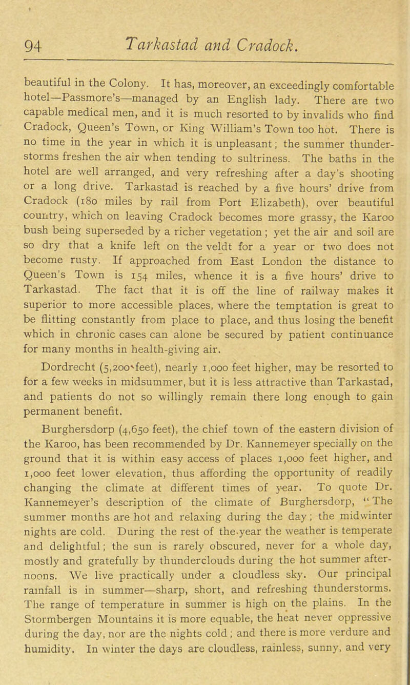 beautiful in the Colony. It has, moreover, an exceedingly comfortable hotel—Passmore's—managed by an English lady. There are two capable medical men, and it is much resorted to by invalids who find Cradock, Queen's Town, or King William's Town too hot. There is no time in the year in which it is unpleasant; the summer thunder- storms freshen the air when tending to sultriness. The baths in the hotel are well arranged, and very refreshing after a day's shooting or a long drive. Tarkastad is reached by a five hours' drive from Cradock (i8o miles by rail from Port Elizabeth), over beautiful country, which on leaving Cradock becomes more grassy, the Karoo bush being superseded by a richer vegetation ; yet the air and soil are so dry that a knife left on the veldt for a year or two does not become rusty. If approached from East London the distance to Queen's Town is 154 miles, whence it is a five hours' drive to Tarkastad. The fact that it is off the line of railway makes it superior to more accessible places, w^here the temptation is great to be flitting constantly from place to place, and thus losing the benefit which in chronic cases can alone be secured by patient continuance for many months in health-giving air. Dordrecht (s.aoo^'feet), nearly 1,000 feet higher, may be resorted to for a few weeks in midsummer, but it is less attractive than Tarkastad, and patients do not so willingly remain there long enough to gain permanent benefit. Burghersdorp (4,650 feet), the chief town of the eastern division of the Karoo, has been recommended by Dr. Kannemeyer specially on the ground that it is within easy access of places 1,000 feet higher, and 1,000 feet lower elevation, thus affording the opportunity of readily changing the climate at different times of year. To quote Dr. Kannemeyer's description of the climate of Burghersdorp,  The summer months are hot and relaxing during the day; the midwinter nights are cold. During the rest of the-year the weather is temperate and delightful; the sun is rarely obscured, never for a whole day, mostly and gratefully by thunderclouds during the hot summer after- noons. We live practically under a cloudless sky. Our principal ramfall is in summer—sharp, short, and refreshing thunderstorms. The range of temperature in summer is high on the plains. In the Stormbergen Mountains it is more equable, the heat never oppressive during the day, nor are the nights cold ; and there is more verdure and humidity. In winter the days are cloudless, rainless, sunny, and very