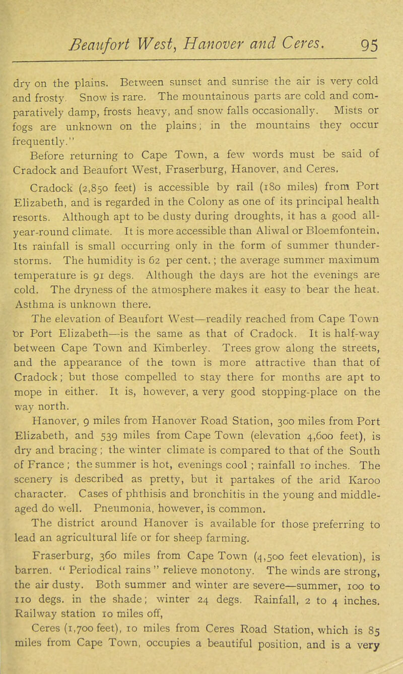 dry on the plains. Between sunset and sunrise the air is very cold and frosty. Snow is rare. The mountainous parts are cold and com- paratively damp, frosts heavy, and snow falls occasionally. Mists or fogs are unknown on the plains; in the mountains they occur frequently. Before returning to Cape Town, a few words must be said of Cradock and Beaufort West, Fraserburg, Hanover, and Ceres. Cradock (2,850 feet) is accessible by rail (180 miles) from Port Elizabeth, and is regarded in the Colony as one of its principal health resorts. Although apt to be dusty during droughts, it has a good all- year-round climate. It is more accessible than Aliwal or Bloemfontein. Its rainfall is small occurring only in the form of summer thunder- storms. The humidity is 62 per cent.; the average summer maximum temperature is 91 degs. Although the days are hot the evenings are cold. The dryness of the atmosphere makes it easy to bear the heat. Asthma is unknown there. The elevation of Beaufort West—readily reached from Cape Town t>r Port Elizabeth—is the same as that of Cradock. It is half-way between Cape Town and Kimberley. Trees grow along the streets, and the appearance of the town is more attractive than that of Cradock; but those compelled to stay there for months are apt to mope in either. It is, however, a very good stopping-place on the way north. Hanover, 9 miles from Hanover Road Station, 300 miles from Port Elizabeth, and 539 miles from Cape Town (elevation 4,600 feet), is dry and bracing; the winter climate is compared to that of the South of France ; the summer is hot, evenings cool ; rainfall 10 inches. The scenery is described as pretty, but it partakes of the arid Karoo character. Cases of phthisis and bronchitis in the young and middle- aged do well. Pneumonia, however, is common. The district around Hanover is available for those preferring to lead an agricultural life or for sheep farming. Fraserburg, 360 miles from Cape Town (4,500 feet elevation), is barren.  Periodical rains  relieve monotony. The winds are strong, the air dusty. Both summer and winter are severe—summer, 100 to 110 degs. in the shade; winter 24 degs. Rainfall, 2 to 4 inches. Railway station 10 miles off, Ceres (1,700 feet), 10 miles from Ceres Road Station, which is 85 miles from Cape Town, occupies a beautiful position, and is a very