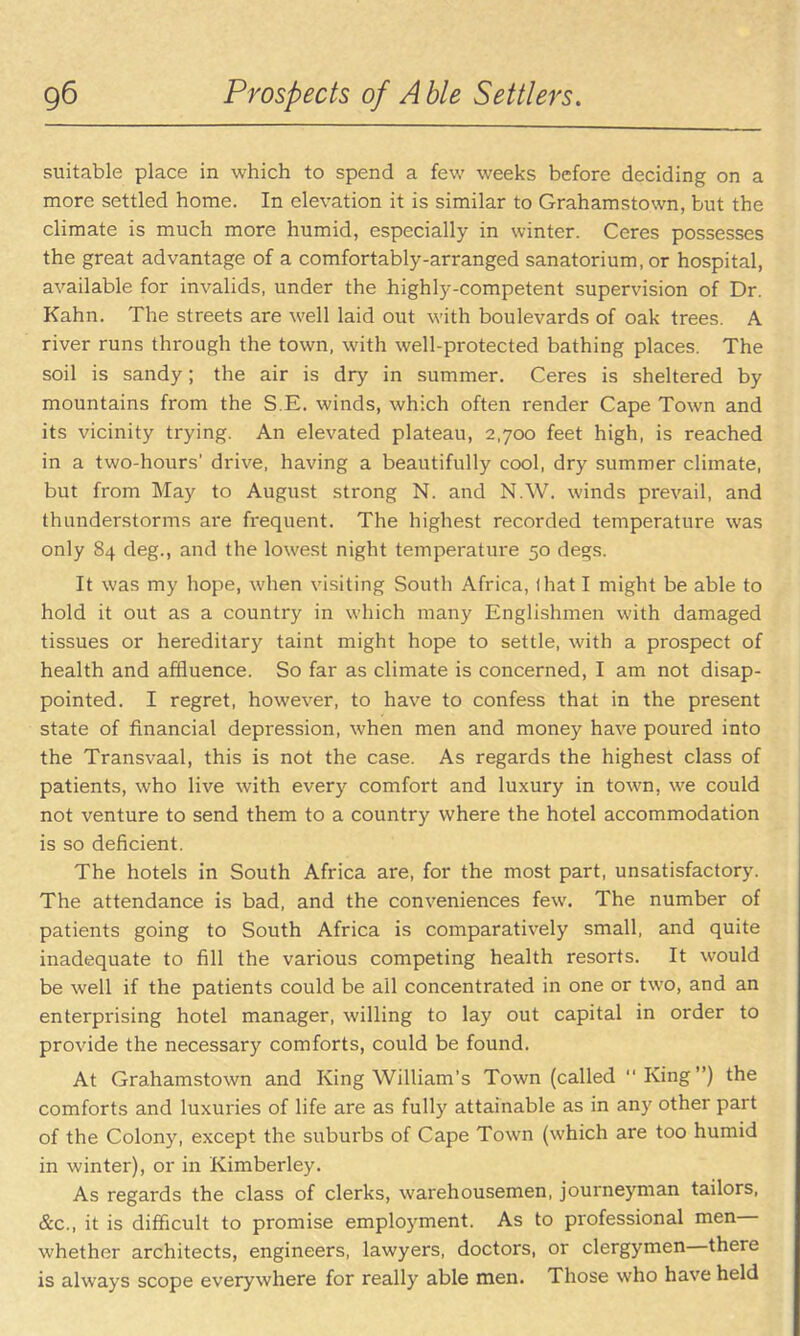 suitable place in which to spend a few weeks before deciding on a more settled home. In elevation it is similar to Grahamstown, but the climate is much more humid, especially in winter. Ceres possesses the great advantage of a comfortably-arranged sanatorium, or hospital, available for invalids, under the highly-competent supervision of Dr. Kahn. The streets are well laid out with boulevards of oak trees. A river runs through the town, with well-protected bathing places. The soil is sandy; the air is dry in summer, Ceres is sheltered by mountains from the S.E. winds, which often render Cape Town and its vicinity trying. An elevated plateau, 2,700 feet high, is reached in a two-hours' drive, having a beautifully cool, dry summer climate, but from May to August strong N. and N.W. winds prevail, and thunderstorms ai*e frequent. The highest recorded temperature was only 84 deg., and the lowest night temperature 50 degs. It was my hope, when visiting South Africa, lhat I might be able to hold it out as a country in which many Englishmen with damaged tissues or hereditary taint might hope to settle, with a prospect of health and affluence. So far as climate is concerned, I am not disap- pointed. I regret, however, to have to confess that in the present state of financial depression, when men and money have poured into the Transvaal, this is not the case. As regards the highest class of patients, who live with every comfort and luxury in town, we could not venture to send them to a country where the hotel accommodation is so deficient. The hotels in South Africa are, for the most part, unsatisfactory. The attendance is bad, and the conveniences few. The number of patients going to South Africa is comparatively small, and quite inadequate to fill the various competing health resorts. It would be well if the patients could be all concentrated in one or two, and an enterprising hotel manager, willing to lay out capital in order to provide the necessary comforts, could be found. At Grahamstown and King William's Town (called King) the comforts and luxuries of life are as fully attainable as in any other part of the Colony, except the suburbs of Cape Town (which are too humid in winter), or in Kimberley. As regards the class of clerks, warehousemen, journeyman tailors, &c., it is difficult to promise employment. As to professional men— whether architects, engineers, lawyers, doctors, or clergymen—there is always scope everywhere for really able men. Those who have held