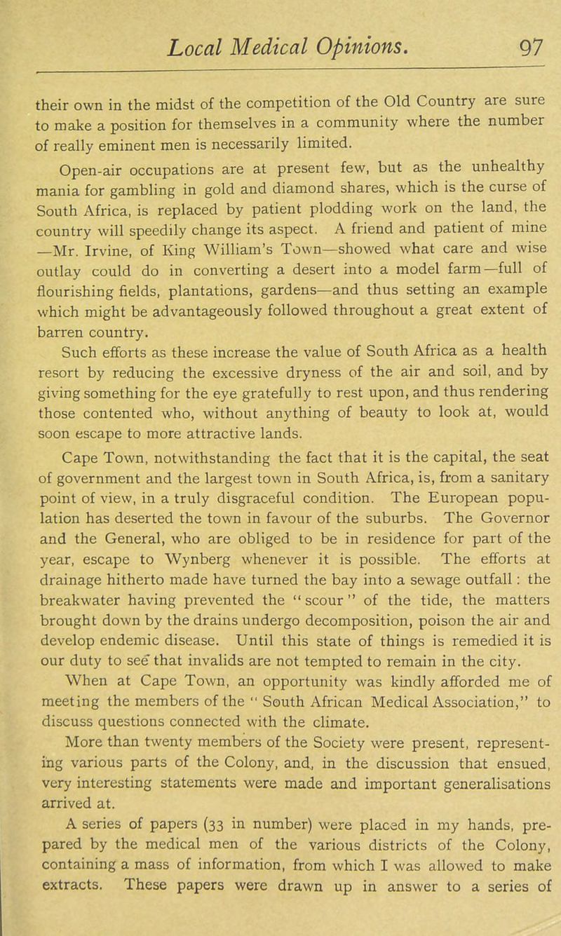 their own in the midst of the competition of the Old Country are sure to make a position for themselves in a community where the number of really eminent men is necessarily limited. Open-air occupations are at present few, but as the unhealthy mania for gambling in gold and diamond shares, which is the curse of South Africa, is replaced by patient plodding work on the land, the country will speedily change its aspect. A friend and patient of mine —Mr. Irvine, of King William's Town—showed what care and wise outlay could do in converting a desert into a model farm—full of flourishing fields, plantations, gardens—and thus setting an example which might be advantageously followed throughout a great extent of barren country. Such efforts as these increase the value of South Africa as a health resort by reducing the excessive dryness of the air and soil, and by giving something for the eye gratefully to rest upon, and thus rendering those contented who, without anything of beauty to look at, would soon escape to more attractive lands. Cape Town, notwithstanding the fact that it is the capital, the seat of government and the largest town in South Africa, is, from a sanitary point of view, in a truly disgraceful condition. The European popu- lation has deserted the town in favour of the suburbs. The Governor and the General, who are obliged to be in residence for part of the year, escape to Wynberg whenever it is possible. The efforts at drainage hitherto made have turned the bay into a sewage outfall: the breakwater having prevented the scour of the tide, the matters brought down by the drains undergo decomposition, poison the air and develop endemic disease. Until this state of things is remedied it is our duty to see that invalids are not tempted to remain in the city. When at Cape Town, an opportunity was kindly afforded me of meeting the members of the  South African Medical Association, to discuss questions connected with the climate. More than twenty members of the Society were present, represent- ing various parts of the Colony, and^ in the discussion that ensued, very interesting statements were made and important generalisations arrived at. A series of papers (33 in number) were placed in my hands, pre- pared by the medical men of the various districts of the Colony, containing a mass of information, from which I was allowed to make extracts. These papers were drawn up in answer to a series of