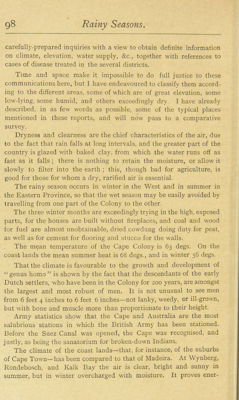 gS Rainy Seasons. carefully-prepared inquiries with a view to obtain definite information on climate, elevation, water supply, &c., together with references to cases of disease treated in the several districts. Time and space make it impossible to do full justice to these communications here, but I have endeavoured to classify them accord- ing to the different areas, some of which are of great elevation, some low-lying, some humid, and others exceedingly dry. I have already described, in as few words as possible, some of the typical places mentioned in these reports, and will now pass to a comparative survey. Dryness and clearness are the chief characteristics of the air, due to the fact that rain falls at long intervals, and the greater part of the country is glazed with baked clay, from which the water runs off as fast as it falls ; there is nothing to retain the moisture, or allow it slowly to filter into the earth ; this, though bad for agriculture, is good for those for whom a dry, rarified air is essential. The rainy season occurs in winter in the West and in summer in the Eastern Province, so that the wet season may be easily avoided by travelling from one part of the Colony to the other. The three winter months are exceedingly trying in the high, exposed parts, for the houses are built without fireplaces, and coal and wood for fuel are almost unobtainable, dried cowdung doing duty for peat, as well as for cement for flooring and stucco for the walls. The mean temperature of the Cape Colony is 63 degs. On the coast lands the mean summer heat is 68 degs., and in winter 56 degs. That the climate is favourable to the growth and development of  genus homo  is shown by the fact that the descendants of the early Dutch settlers, who have been in the Colony for 200 years, are amongst the largest and most robust of men. It is not unusual to see men from 6 feet 4 inches to 6 feet 6 inches—not lanky, weedy, or ill-grown, but with bone and muscle more than proportionate to their height, Army statistics show that the Cape and Australia are the most salubrious stations in which the British Army has been stationed. Before the Suez Canal was opened, the Cape was recognised, and justly, as being the sanatorium for broken-down Indians. The climate of the coast lands—that, for instance, of the suburbs of Cape Town—has been compared to that of Madeira. At Wynberg, Rondebosch, and Kalk Bay the air is clear, bright and sunny in summer, but in winter overcharged with moisture. It proves ener-