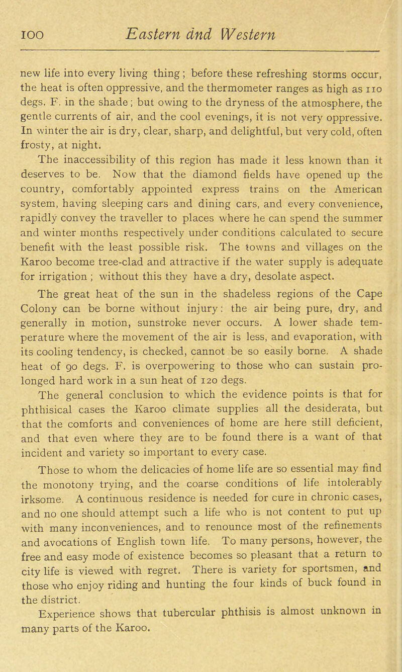 new life into every living thing; before these refreshing storms occur, the heat is often oppressive, and the thermometer ranges as high as no degs. F. in the shade; but owing to the dryness of the atmosphere, the gentle currents of air, and the cool evenings, it is not very oppressive. In winter the air is dry, clear, sharp, and delightful, but very cold, often frosty, at night. The inaccessibility of this region has made it less known than it deserves to be. Now that the diamond fields have opened up the country, comfortably appointed express trains on the American system, having sleeping cars and dining cars, and every convenience, rapidly convey the traveller to places where he can spend the summer and winter months respectively under conditions calculated to secure benefit with the least possible risk. The towns and villages on the Karoo become tree-clad and attractive if the water supply is adequate for irrigation ; without this they have a dry, desolate aspect. The great heat of the sun in the shadeless regions of the Cape Colony can be borne without injury: the air being pure, dry, and generally in motion, sunstroke never occurs. A lower shade tem- perature where the movement of the air is less, and evaporation, with its cooling tendency, is checked, cannot be so easily borne. A shade heat of go degs. F. is overpowering to those who can sustain pro- longed hard work in a sun heat of 120 degs. The general conclusion to which the evidence points is that for phthisical cases the Karoo climate supplies all the desiderata, but that the comforts and conveniences of home are here still deficient, and that even where they are to be found there is a want of that incident and variety so important to every case. Those to whom the delicacies of home life are so essential may find the monotony trying, and the coarse conditions of life intolerably irksome. A continuous residence is needed for cure in chronic cases, and no one should attempt such a life who is not content to put up with many inconveniences, and to renounce most of the refinements and avocations of English town life. To many persons, however, the free and easy mode of existence becomes so pleasant that a return to city life is viewed with regret. There is variety for sportsmen, and those who enjoy riding and hunting the four kinds of buck found in the district. Experience shows that tubercular phthisis is almost unknown in many parts of the Karoo.
