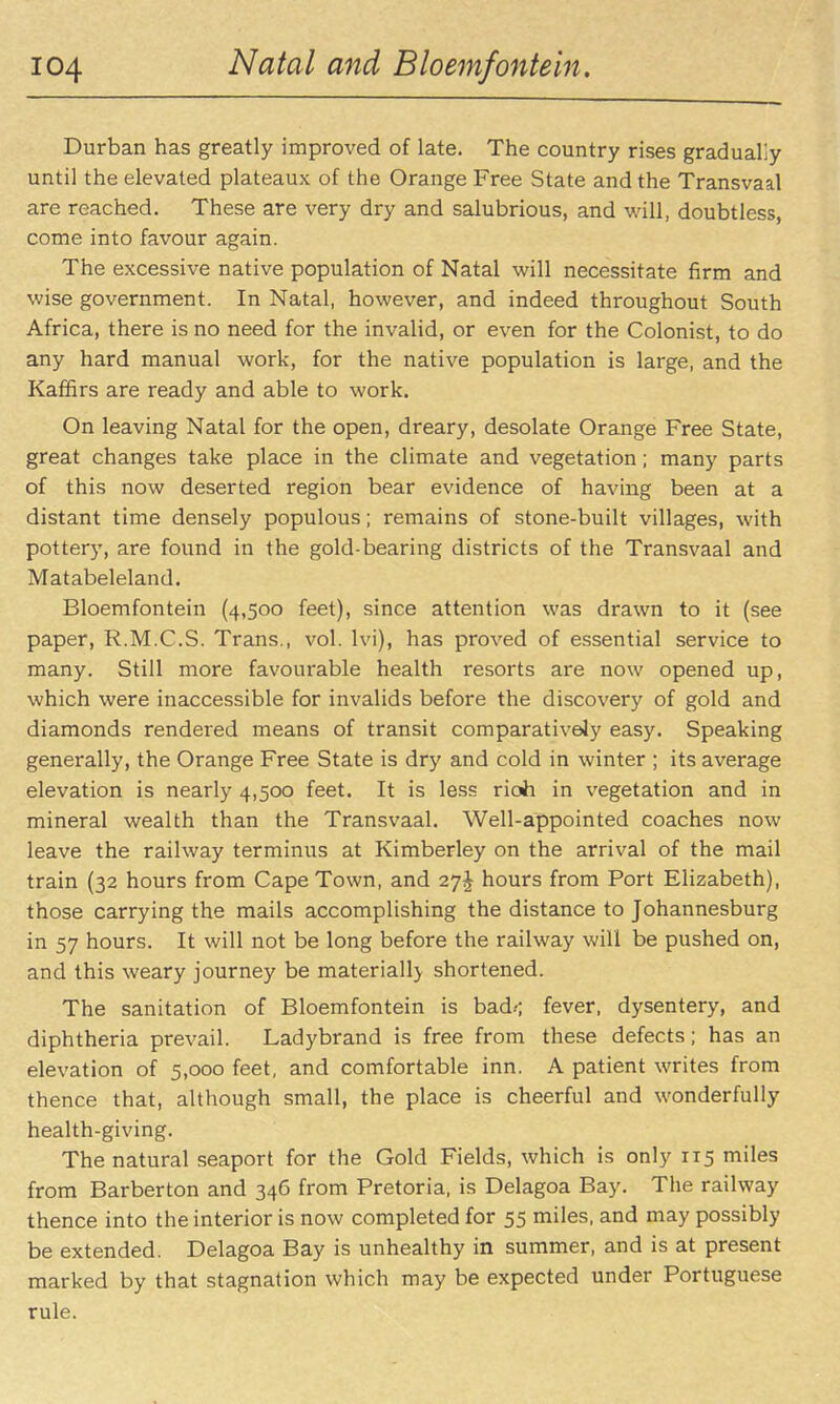 Durban has greatly improved of late. The country rises gradually until the elevated plateaux of the Orange Free State and the Transvaal are reached. These are very dry and salubrious, and will, doubtless, come into favour again. The excessive native population of Natal will necessitate firm and wise government. In Natal, however, and indeed throughout South Africa, there is no need for the invalid, or even for the Colonist, to do any hard manual work, for the native population is large, and the Kaffirs are ready and able to work. On leaving Natal for the open, dreary, desolate Orange Free State, great changes take place in the climate and vegetation; many parts of this now deserted region bear evidence of having been at a distant time densely populous; remains of stone-built villages, with pottery, are found in the gold-bearing districts of the Transvaal and Matabeleland. Bloemfontein (4,500 feet), since attention was drawn to it (see paper, R.M.C.S. Trans., vol. Ivi), has proved of essential service to many. Still more favourable health resorts are now opened up, which were inaccessible for invalids before the discovery of gold and diamonds rendered means of transit comparatively easy. Speaking generally, the Orange Free State is dry and cold in winter ; its average elevation is nearly 4,500 feet. It is less rioh in vegetation and in mineral wealth than the Transvaal. Well-appointed coaches now leave the railway terminus at Kimberley on the arrival of the mail train (32 hours from Cape Town, and 27^ hours from Port Elizabeth), those carrying the mails accomplishing the distance to Johannesburg in 57 hours. It will not be long before the railway will be pushed on, and this weary journey be materially shortened. The sanitation of Bloemfontein is bad.-; fever, dysentery, and diphtheria prevail. Ladybrand is free from these defects; has an elevation of 5,000 feet, and comfortable inn. A patient writes from thence that, although small, the place is cheerful and wonderfully health-giving. The natural seaport for the Gold Fields, which is only 115 miles from Barberton and 346 from Pretoria, is Delagoa Bay. The railway thence into the interior is now completed for 55 miles, and may possibly be extended. Delagoa Bay is unhealthy in summer, and is at present marked by that stagnation which may be expected under Portuguese rule.