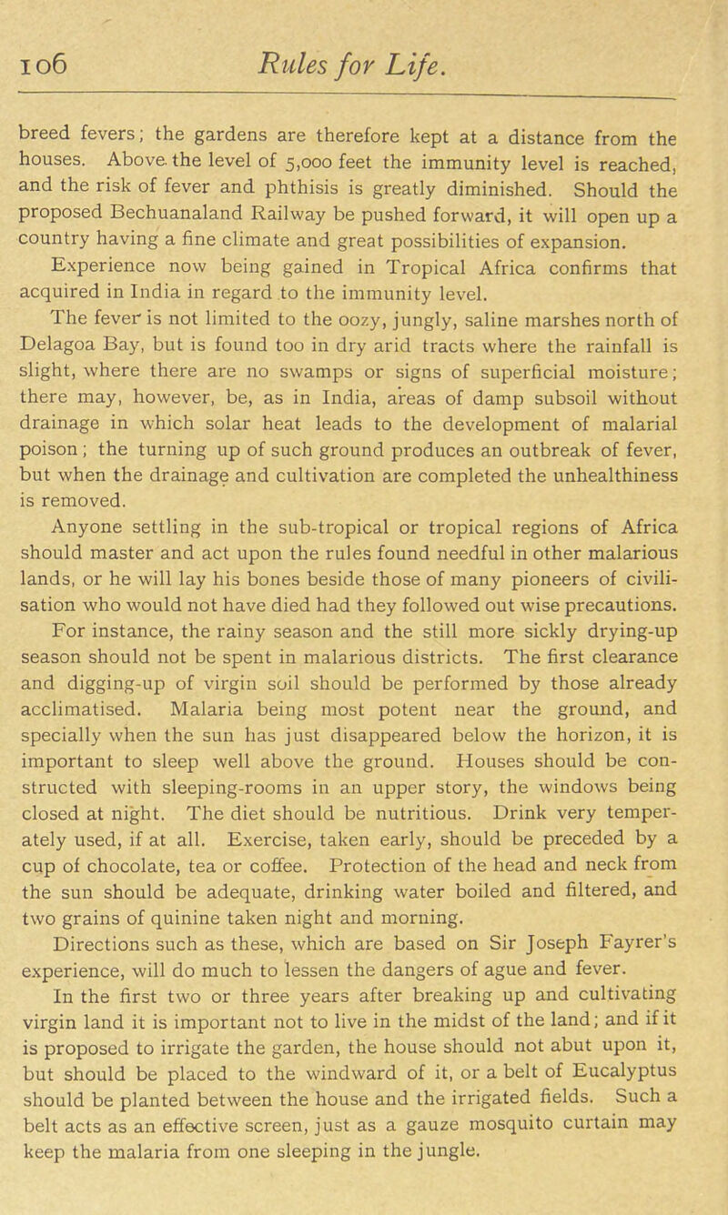 io6 Rules for Life. breed fevers; the gardens are therefore kept at a distance from the houses. Above, the level of 5,000 feet the immunity level is reached, and the risk of fever and phthisis is greatly diminished. Should the proposed Bechuanaland Railway be pushed forward, it will open up a country having a fine climate and great possibilities of expansion, E.xperience now being gained in Tropical Africa confirms that acquired in India in regard to the immunity level. The fever is not limited to the oozy, jungly, saline marshes north of Delagoa Bay, but is found too in dry arid tracts where the rainfall is slight, where there are no swamps or signs of superficial moisture; there may, however, be, as in India, areas of damp subsoil without drainage in \vhich solar heat leads to the development of malarial poison ; the turning up of such ground produces an outbreak of fever, but when the drainage and cultivation are completed the unhealthiness is removed. Anyone settling in the sub-tropical or tropical regions of Africa should master and act upon the rules found needful in other malarious lands, or he will lay his bones beside those of many pioneers of civili- sation who would not have died had they followed out wise precautions. For instance, the rainy season and the still more sickly drying-up season should not be spent in malarious districts. The first clearance and digging-up of virgin soil should be performed by those already acclimatised. Malaria being most potent near the ground, and specially when the sun has just disappeared below the horizon, it is important to sleep well above the ground. Houses should be con- structed with sleeping-rooms in an upper story, the windows being closed at night. The diet should be nutritious. Drink very temper- ately used, if at all. Exercise, taken early, should be preceded by a cup of chocolate, tea or coffee. Protection of the head and neck from the sun should be adequate, drinking water boiled and filtered, and two grains of quinine taken night and morning. Directions such as these, which are based on Sir Joseph Fayrer's experience, will do much to lessen the dangers of ague and fever. In the first two or three years after breaking up and cultivating virgin land it is important not to live in the midst of the land; and if it is proposed to irrigate the garden, the house should not abut upon it, but should be placed to the windward of it, or a belt of Eucalyptus should be planted between the house and the irrigated fields. Such a belt acts as an effective screen, just as a gauze mosquito curtain may keep the malaria from one sleeping in the jungle.