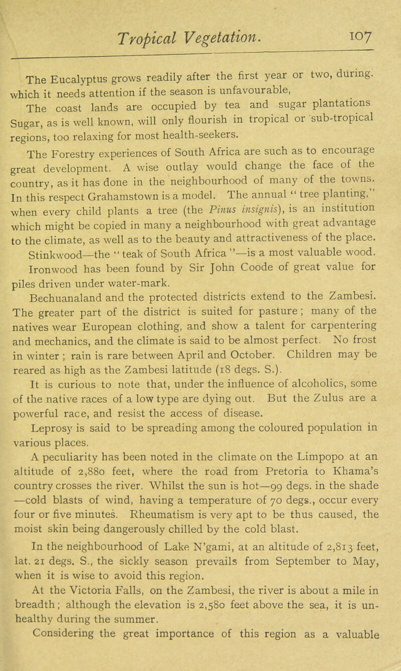 Tropical Vegetation. The Eucalyptus grows readily after the first year or two, during, which it needs attention if the season is unfavourable, The coast lands are occupied by tea and sugar plantations Sugar, as is well known, will only flourish in tropical or sub-tropical regions, too relaxing for most health-seekers. The Forestry experiences of South Africa are such as to encourage great development. A wise outlay would change the face of the country, as it has done in the neighbourhood of many of the towns. In this respect Grahamstown is a model. The annual  tree planting. when every child plants a tree (the Pinus insignis), is an institution which might be copied in many a neighbourhood with great advantage to the climate, as well as to the beauty and attractiveness of the place. Stinkwood—the  teak of South Africa —is a most valuable wood. Ironwood has been found by Sir John Coode of great value for piles driven under water-mark. Bechuanaland and the protected districts extend to the Zambesi. The greater part of the district is suited for pasture; many of the natives wear European clothing, and show a talent for carpentering and mechanics, and the chmate is said to be almost perfect. No frost in winter ; rain is rare between April and October. Children may be reared as high as the Zambesi latitude (i8 degs. S.). It is curious to note that, under the influence of alcoholics, some of the native races of a low type are dying out. But the Zulus are a powerful race, and resist the access of disease. Leprosy is said to be spreading among the coloured population in various places. A peculiarity has been noted in the climate on the Limpopo at an altitude of 2,880 feet, where the road from Pretoria to Khama's country crosses the river. Whilst the sun is hot—gg degs. in the shade —cold blasts of wind, having a temperature of 70 degs., occur every four or five minutes. Rheumatism is very apt to be thus caused, the moist skin being dangerously chilled by the cold blast. In the neighbourhood of Lake N'gami, at an altitude of 2,813 feet, lat. 21 degs. S., the sickly season prevails from September to May, when it is wise to avoid this region. At the Victoria Falls, on the Zambesi, the river is about a mile in breadth; although the elevation is 2,580 feet above the sea, it is un- healthy during the summer. Considering the great importance of this region as a valuable