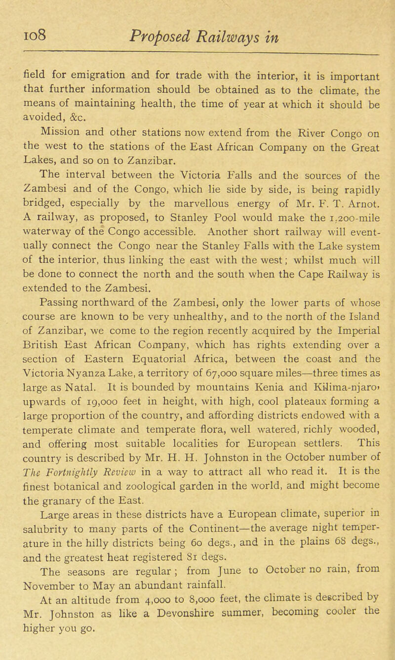 io8 Proposed Railways in field for emigration and for trade with the interior, it is important that further information should be obtained as to the cHmate, the means of maintaining health, the time of year at which it should be avoided, &.c. Mission and other stations now extend from the River Congo on the west to the stations of the East African Company on the Great Lakes, and so on to Zanzibar. The interval between the Victoria Falls and the sources of the Zambesi and of the Congo, which lie side by side, is being rapidly bridged, especially by the marvellous energy of Mr. F. T. Arnot. A railway, as proposed, to Stanley Pool would make the 1.200-mile waterway of the Congo accessible. Another short railway will event- ually connect the Congo near the Stanley Falls with the Lake system of the interior, thus linking the east with the west; whilst much will be done to connect the north and the south when the Cape Railway is extended to the Zambesi. Passing northward of the Zambesi, only the lower parts of whose course are known to be very unhealthy, and to the north of the Island of Zanzibar, we come to the region recently acquired by the Imperial British East African Company, which has rights extending over a section of Eastern Equatorial Africa, between the coast and the Victoria Nyanza Lake, a territory of 67,000 square miles—three times as large as Natal. It is bounded by mountains Kenia and Kilima-njaro> upwards of 19,000 feet in height, with high, cool plateaux forming a large proportion of the country, and affording districts endowed with a temperate climate and temperate flora, well watered, richly wooded, and offering most suitable localities for European settlers. This country is described by Mr. H. H. Johnston in the October number of The Fortnightly Review in a way to attract all who read it. It is the finest botanical and zoological garden in the world, and might become the granary of the East. Large areas in these districts have a European climate, superior in salubrity to many parts of the Continent—the average night temper- ature in the hilly districts being 60 degs., and in the plains 68 degs., and the greatest heat registered 81 degs. The seasons are regular; from June to October no rain, from November to May an abundant rainfall. At an altitude from 4,000 to 8,000 feet, the climate is described by Mr. Johnston as like a Devonshire summer, becoming cooler the higher you go.