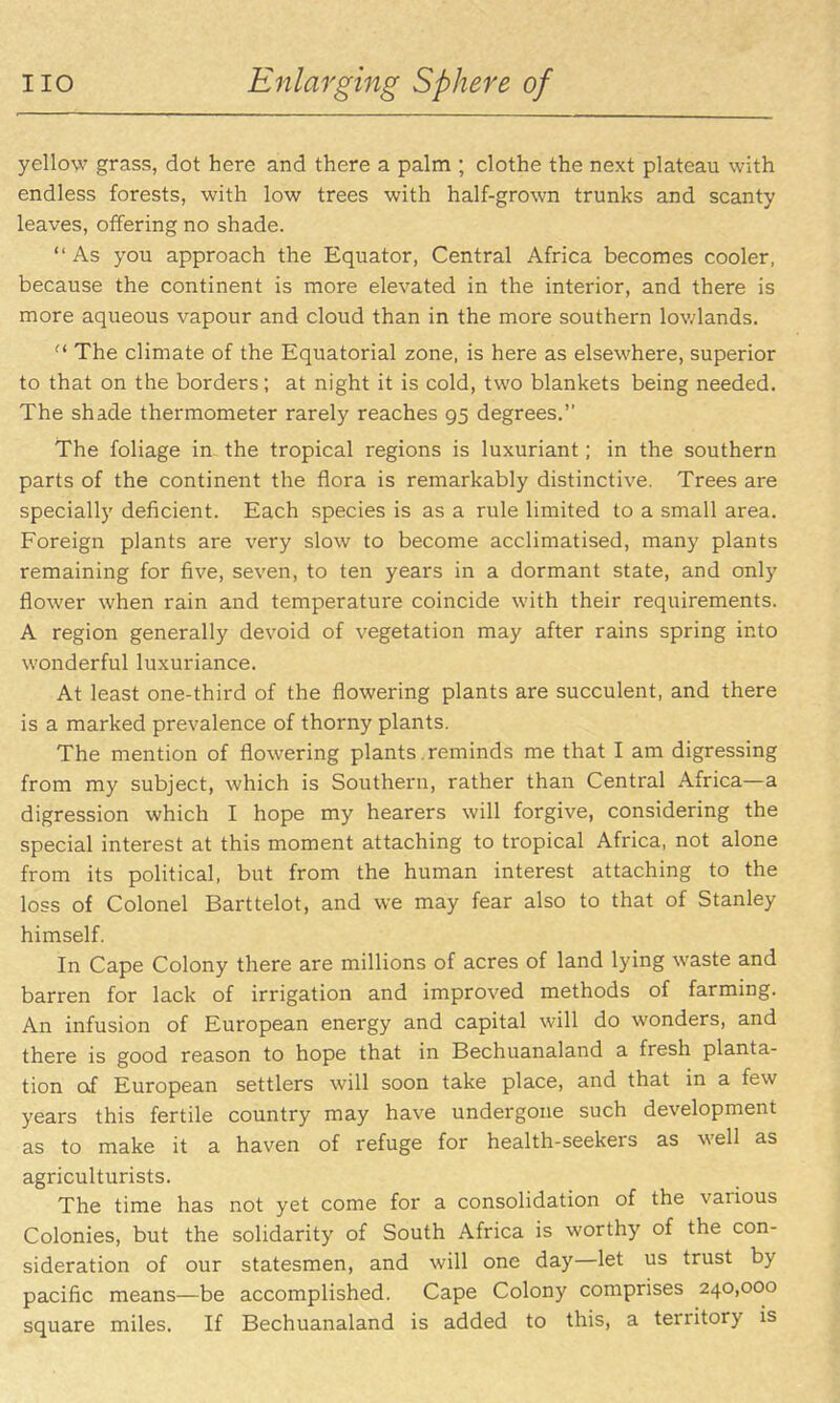 yellow grass, dot here and there a palm ; clothe the next plateau with endless forests, with low trees with half-grown trunks and scanty leaves, offering no shade. As you approach the Equator, Central Africa becomes cooler, because the continent is more elevated in the interior, and there is more aqueous vapour and cloud than in the more southern lov/lands.  The climate of the Equatorial zone, is here as elsewhere, superior to that on the borders; at night it is cold, two blankets being needed. The shade thermometer rarely reaches 95 degrees. The foliage in the tropical regions is luxuriant; in the southern parts of the continent the flora is remarkably distinctive. Trees are specially deficient. Each species is as a rule limited to a small area. Foreign plants are very slow to become acclimatised, many plants remaining for five, seven, to ten years in a dormant state, and only flower when rain and temperature coincide with their requirements. A region generally devoid of vegetation may after rains spring into wonderful luxuriance. At least one-third of the flowering plants are succulent, and there is a marked prevalence of thorny plants. The mention of flowering plants reminds me that I am digressing from my subject, which is Southern, rather than Central Africa—a digression which I hope my hearers will forgive, considering the special interest at this moment attaching to tropical Africa, not alone from its political, but from the human interest attaching to the loss of Colonel Barttelot, and we may fear also to that of Stanley himself. In Cape Colony there are millions of acres of land lying waste and barren for lack of irrigation and improved methods of farming. An infusion of European energy and capital will do wonders, and there is good reason to hope that in Bechuanaland a fresh planta- tion of European settlers will soon take place, and that in a few years this fertile country may have undergone such development as to make it a haven of refuge for health-seekers as well as agriculturists. The time has not yet come for a consolidation of the various Colonies, but the solidarity of South Africa is worthy of the con- sideration of our statesmen, and will one day—let us trust by pacific means—be accomplished. Cape Colony comprises 240,000 square miles. If Bechuanaland is added to this, a territory is