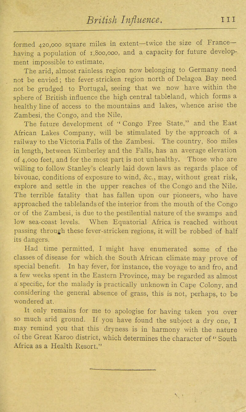 formed 420,000 square miles in extent—twice the size of France- having a population of 1,800,000, and a capacity for future develop- ment impossible to estimate, The arid, almost rainless region now belonging to Germany need not be envied; the fever-stricken region north of Delagoa Bay need not be grudged to Portugal, seeing that we now have within the sphere of British influence the high central tableland, which forms a healthy line of access to the mountains and lakes, whence arise the Zambesi, the Congo, and the Nile, The future development of  Congo Free State, and the East African Lakes Company, will be stimulated by the approach of a railway to the Victoria Falls of the Zambesi. The country, 800 miles in length, between Kimberley and the Falls, has an average elevation of 4,000 feet, and for the most part is not unhealthy. Those who are willing to follow Stanley's clearly laid down laws as regards place of bivouac, conditions of exposure to wind, &c., may, without great risk, explore and settle in the upper reaches of the Congo and the Nile. The terrible fatality that has fallen upon our pioneers, who have approached the tablelands of the interior from the mouth of the Congo or of the Zambesi, is due to the pestilential nature of the swamps and low sea-coast levels. When Equatorial Africa is reached without passing through these fever-stricken regions, it will be robbed of half its dangers. Had time permitted, I might have enumerated some of the classes of disease for which the South African climate may prove of special benefit. In hay fever, for instance, the voyage to and fro, and a few weeks spent in the Eastern Province, may be regarded as almost a specific, for the malady is practically unknown in Cape Colony, and considering the general absence of grass, this is not, perhaps, to be wondered at. It only remains for me to apologise for having taken you over so much arid ground. If you have found the subject a dry one, I may remind you that this dryness is in harmony with the nature of the Great Karoo district, which determines the character of South Africa as a Health Resort.
