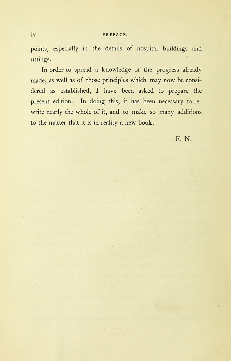 points, especially in the details of hospital buildings and fittings. In order to spread a knowledge of the progress already- made, as well as of those principles which may now be consi- dered as established, I have been asked to prepare the present edition. In doing this, it has been necessary to re- write nearly the whole of it, and to make so many additions to the matter that it is in reality a new book. F. N.