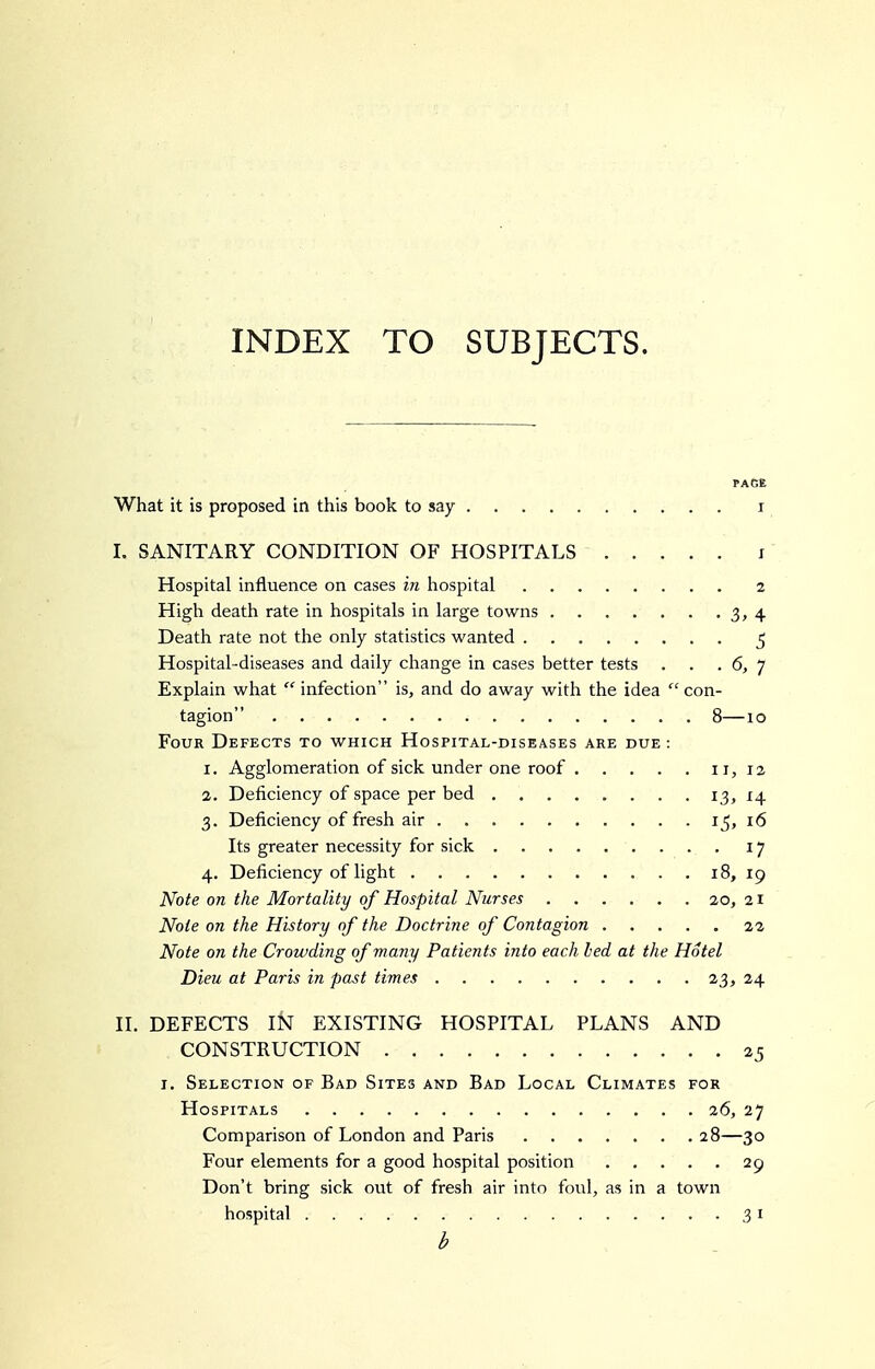 INDEX TO SUBJECTS. PAGE What it is proposed in this book to say i I. SANITARY CONDITION OF HOSPITALS i Hospital influence on cases in hospital 2 High death rate in hospitals in large towns 3, 4 Death rate not the only statistics wanted ^ Hospital-diseases and daily change in cases better tests . . . 6, 7 Explain what  infection is, and do away with the idea con- tagion 8—10 Four Defects to which Hospital-diseases are due : 1. Agglomeration of sick under one roof 11, 12 2. Deficiency of space per bed I3j^4 3. Deficiency of fresh air i5> 16 Its greater necessity for sick 17 4. Deficiency of light 18, 19 Note on the Mortality of Hospital Nurses 20, 21 Note on the History of the Doctrine of Contagion 22 Note on the Crowding of many Patients into each bed at the Hotel Dieu at Paris in past times 23, 24 II. DEFECTS IN EXISTING HOSPITAL PLANS AND CONSTRUCTION 25 I. Selection of Bad Sites and Bad Local Climates for Hospitals 26, 27 Comparison of London and Paris 28—30 Four elements for a good hospital position 29 Don't bring sick out of fresh air into foul, as in a town hospital 31 b