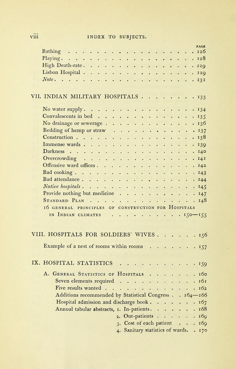 FACE Bathing 126 Playing T28 High Death-rate 129 Lisbon Hospital 129 Note 131 VIL INDIAN MILITARY HOSPITALS 133 No water supply 134 Convalescents in bed 135 No drainage or sewerage 136 Bedding of hemp or straw 137 Construction 138 Immense wards 139 Darkness 140 Overcrowding , 141 Offensive ward offices , 14a Bad cooking 143 Bad attendance 144 Native hospitals 145 Provide nothing but medicine „ . . . . 147 Standakd Plan 148 16 genekal principles of consthuction for hospitals IN Indian climates ...» 150—1_5_5 VIII. HOSPITALS FOR SOLDIERS' WIVES 1^6 Example of a nest of rooms within rooms 1^7 IX. HOSPITAL STATISTICS 159 A. General Statistics of Hospitals 160 Seven elements required 161 Five results wanted i6a Additions recommended by Statistical Congress . . 164—166 Hospital admission and discharge book 167 Annual tabular abstracts, i. In-patients 168 2. Out-patients 169 3. Cost of each patient . . . 169 4. Sanitary statistics of wards. . 170