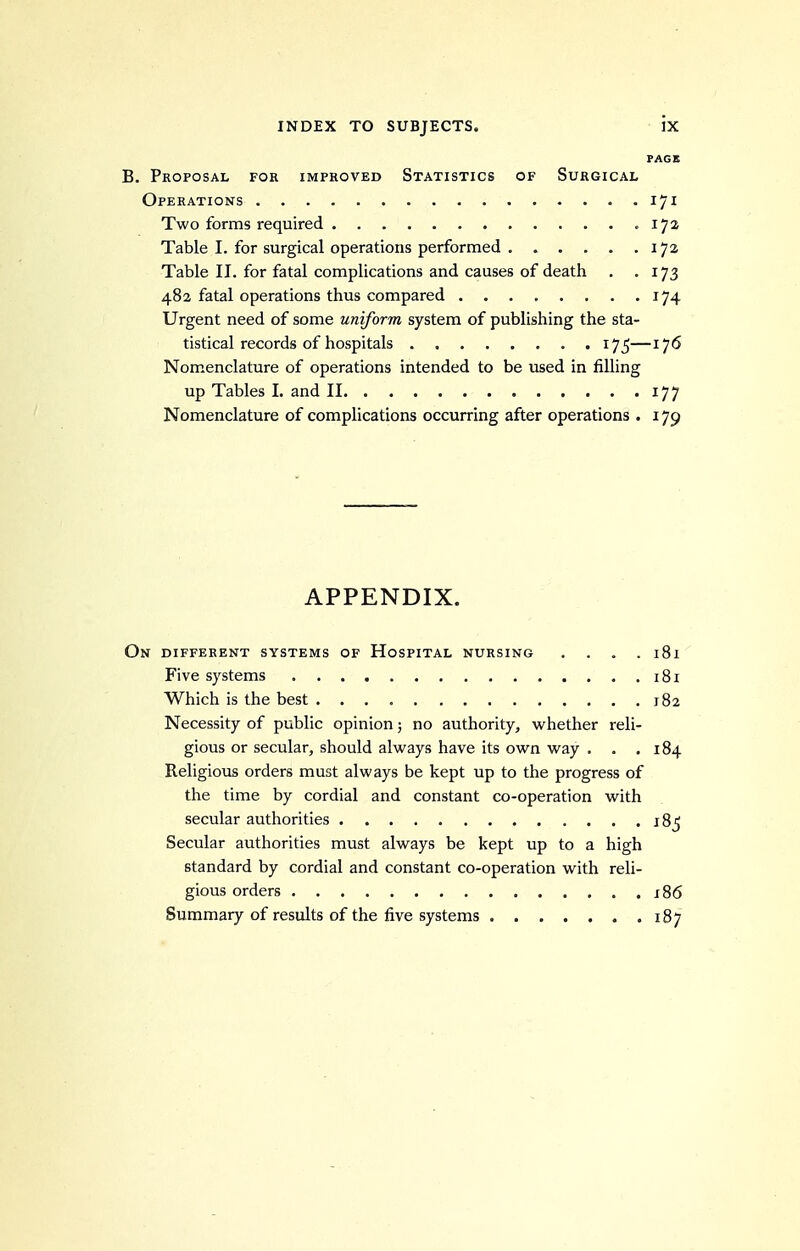 PAGE B. Proposal for improved Statistics of Surgical Operations 171 Two forms required .172 Table I. for surgical operations performed 172 Table II. for fatal complications and causes of death . .173 482 fatal operations thus compared 174 Urgent need of some uniform system of publishing the sta- tistical records of hospitals 175—176 Nomenclature of operations intended to be used in filling up Tables I. and II 177 Nomenclature of complications occurring after operations . 179 APPENDIX. On different systems of Hospital nursing .... 181 Five systems i8i Which is the best 182 Necessity of public opinion; no authority, whether reli- gious or secular, should always have its own way . . .184 Religious orders must always be kept up to the progress of the time by cordial and constant co-operation with secular authorities 18^ Secular authorities must always be kept up to a high standard by cordial and constant co-operation with reli- gious orders j86 Summary of results of the five systems 187