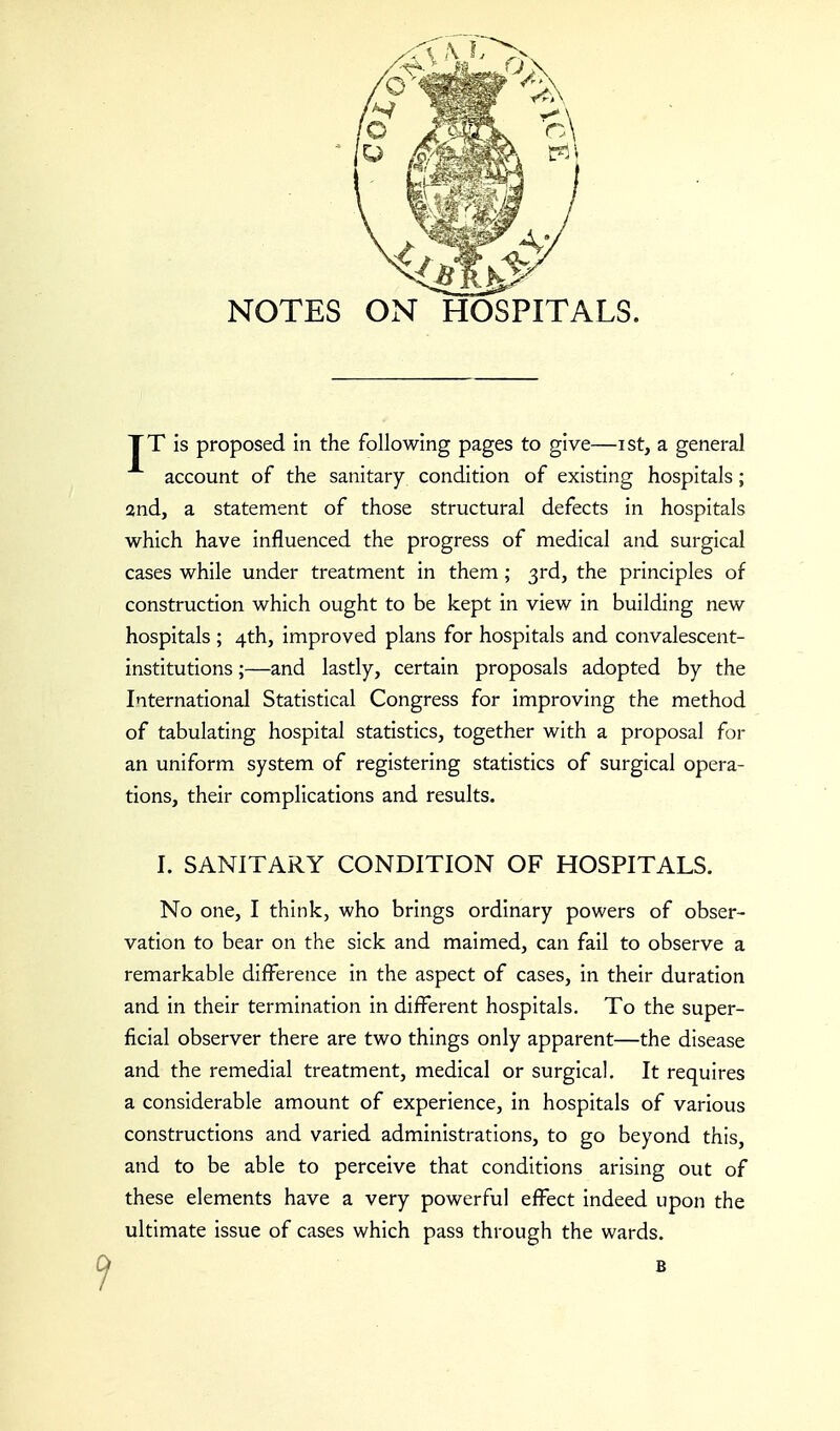 NOTES ON HOSPITALS. TT is proposed in the following pages to give—ist, a general account of the sanitary condition of existing hospitals; and, a statement of those structural defects in hospitals which have influenced the progress of medical and surgical cases while under treatment in them; 3rd, the principles of construction which ought to be kept in view in building new hospitals ; 4th, improved plans for hospitals and convalescent- institutions ;—and lastly, certain proposals adopted by the International Statistical Congress for improving the method of tabulating hospital statistics, together with a proposal for an uniform system of registering statistics of surgical opera- tions, their complications and results. I. SANITARY CONDITION OF HOSPITALS. No one, I think, who brings ordinary powers of obser- vation to bear on the sick and maimed, can fail to observe a remarkable difference in the aspect of cases, in their duration and in their termination in different hospitals. To the super- ficial observer there are two things only apparent—the disease and the remedial treatment, medical or surgical. It requires a considerable amount of experience, in hospitals of various constructions and varied administrations, to go beyond this, and to be able to perceive that conditions arising out of these elements have a very powerful effect indeed upon the ultimate issue of cases which pass through the wards. B