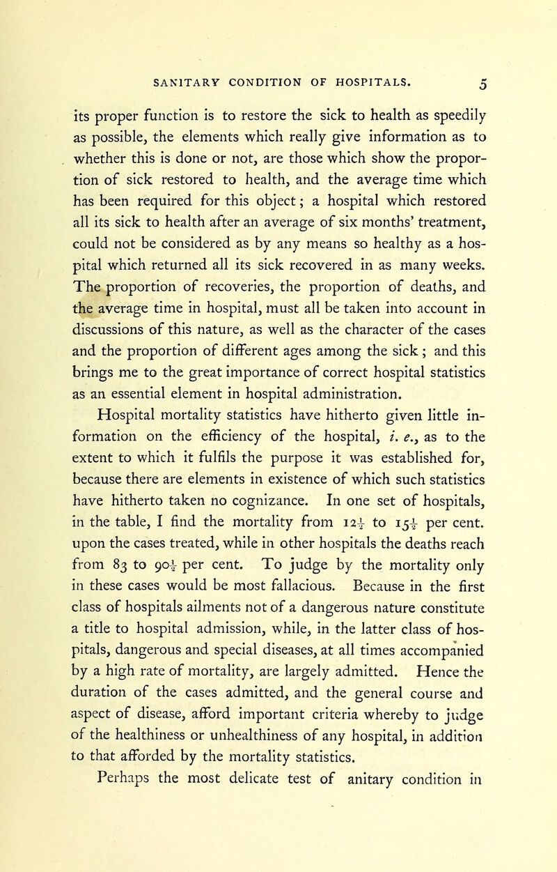 its proper function is to restore the sick to health as speedily as possible, the elements which really give information as to whether this is done or not, are those which show the propor- tion of sick restored to health, and the average time which has been required for this object; a hospital which restored all its sick to health after an average of six months' treatment, could not be considered as by any means so healthy as a hos- pital which returned all its sick recovered in as many weeks. The proportion of recoveries, the proportion of deaths, and the average time in hospital, must all be taken into account in discussions of this nature, as well as the character of the cases and the proportion of different ages among the sick ; and this brings me to the great importance of correct hospital statistics as an essential element in hospital administration. Hospital mortality statistics have hitherto given little in- formation on the efficiency of the hospital, e., as to the extent to which it fulfils the purpose it was established for, because there are elements in existence of which such statistics have hitherto taken no cognizance. In one set of hospitals, in the table, I find the mortality from 12^ to 15^ per cent, upon the cases treated, while in other hospitals the deaths reach from 83 to 90i per cent. To judge by the mortality only in these cases would be most fallacious. Because in the first class of hospitals ailments not of a dangerous nature constitute a title to hospital admission, while, in the latter class of hos- pitals, dangerous and special diseases, at all times accompanied by a high rate of mortality, are largely admitted. Hence the duration of the cases admitted, and the general course and aspect of disease, afford important criteria whereby to judge of the healthiness or unhealthiness of any hospital, in addition to that afforded by the mortality statistics. Perhaps the most delicate test of anitary condition in